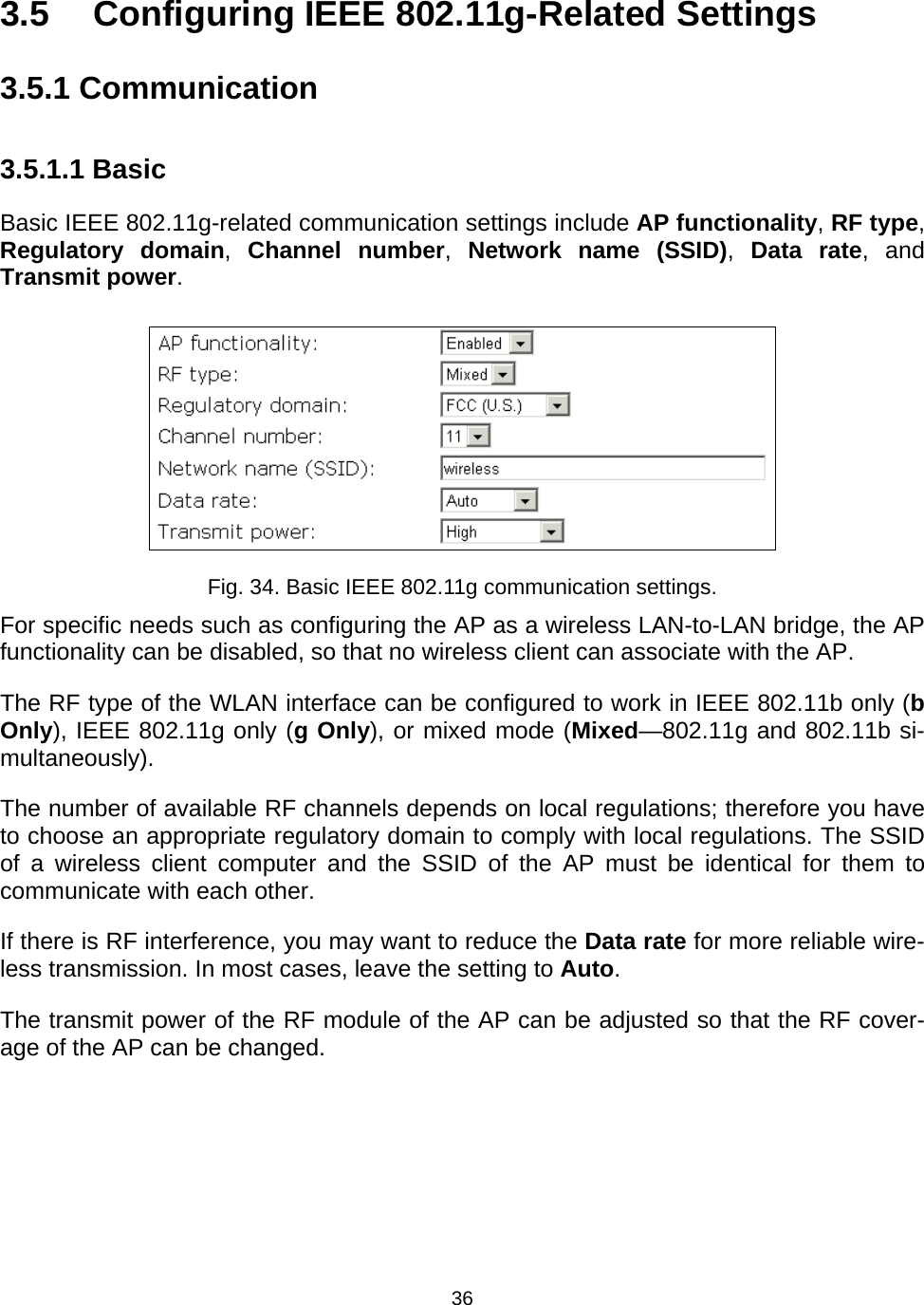   363.5  Configuring IEEE 802.11g-Related Settings 3.5.1 Communication 3.5.1.1 Basic Basic IEEE 802.11g-related communication settings include AP functionality, RF type, Regulatory domain,  Channel number,  Network name (SSID),  Data rate, and Transmit power.  Fig. 34. Basic IEEE 802.11g communication settings. For specific needs such as configuring the AP as a wireless LAN-to-LAN bridge, the AP functionality can be disabled, so that no wireless client can associate with the AP. The RF type of the WLAN interface can be configured to work in IEEE 802.11b only (b Only), IEEE 802.11g only (g Only), or mixed mode (Mixed&mdash;802.11g and 802.11b si-multaneously). The number of available RF channels depends on local regulations; therefore you have to choose an appropriate regulatory domain to comply with local regulations. The SSID of a wireless client computer and the SSID of the AP must be identical for them to communicate with each other. If there is RF interference, you may want to reduce the Data rate for more reliable wire-less transmission. In most cases, leave the setting to Auto. The transmit power of the RF module of the AP can be adjusted so that the RF cover-age of the AP can be changed. 