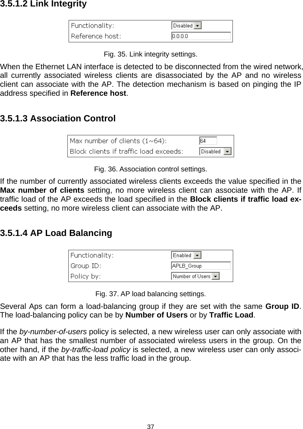   373.5.1.2 Link Integrity  Fig. 35. Link integrity settings. When the Ethernet LAN interface is detected to be disconnected from the wired network, all currently associated wireless clients are disassociated by the AP and no wireless client can associate with the AP. The detection mechanism is based on pinging the IP address specified in Reference host. 3.5.1.3 Association Control  Fig. 36. Association control settings. If the number of currently associated wireless clients exceeds the value specified in the Max number of clients setting, no more wireless client can associate with the AP. If traffic load of the AP exceeds the load specified in the Block clients if traffic load ex-ceeds setting, no more wireless client can associate with the AP. 3.5.1.4 AP Load Balancing  Fig. 37. AP load balancing settings. Several Aps can form a load-balancing group if they are set with the same Group ID. The load-balancing policy can be by Number of Users or by Traffic Load. If the by-number-of-users policy is selected, a new wireless user can only associate with an AP that has the smallest number of associated wireless users in the group. On the other hand, if the by-traffic-load policy is selected, a new wireless user can only associ-ate with an AP that has the less traffic load in the group. 