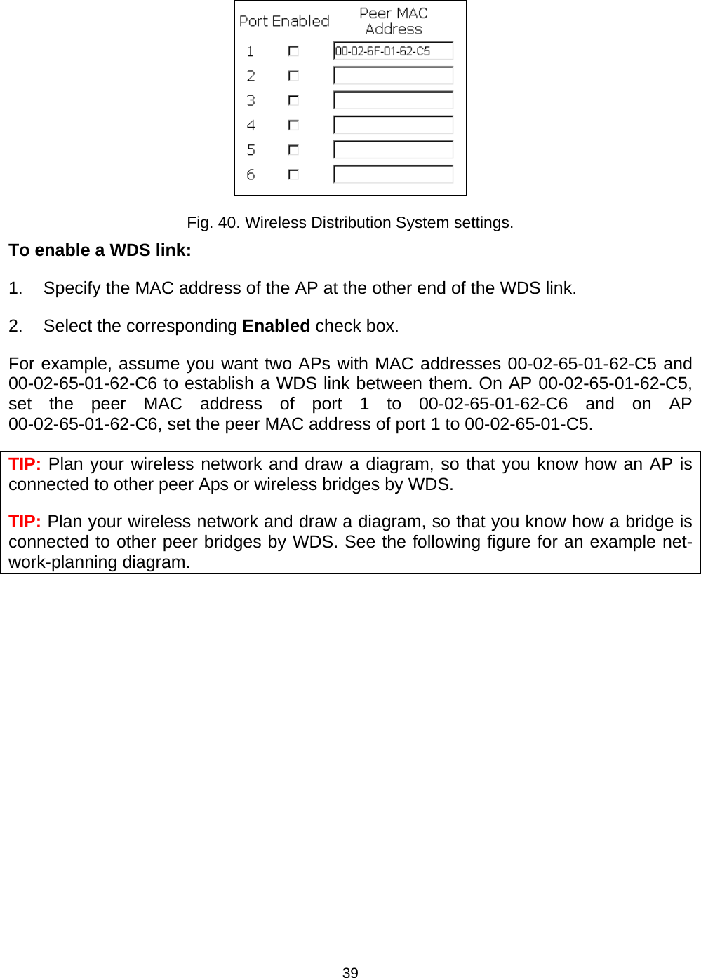   39 Fig. 40. Wireless Distribution System settings. To enable a WDS link: 1.  Specify the MAC address of the AP at the other end of the WDS link. 2.  Select the corresponding Enabled check box. For example, assume you want two APs with MAC addresses 00-02-65-01-62-C5 and 00-02-65-01-62-C6 to establish a WDS link between them. On AP 00-02-65-01-62-C5, set the peer MAC address of port 1 to 00-02-65-01-62-C6 and on AP 00-02-65-01-62-C6, set the peer MAC address of port 1 to 00-02-65-01-C5. TIP: Plan your wireless network and draw a diagram, so that you know how an AP is connected to other peer Aps or wireless bridges by WDS. TIP: Plan your wireless network and draw a diagram, so that you know how a bridge is connected to other peer bridges by WDS. See the following figure for an example net-work-planning diagram. 