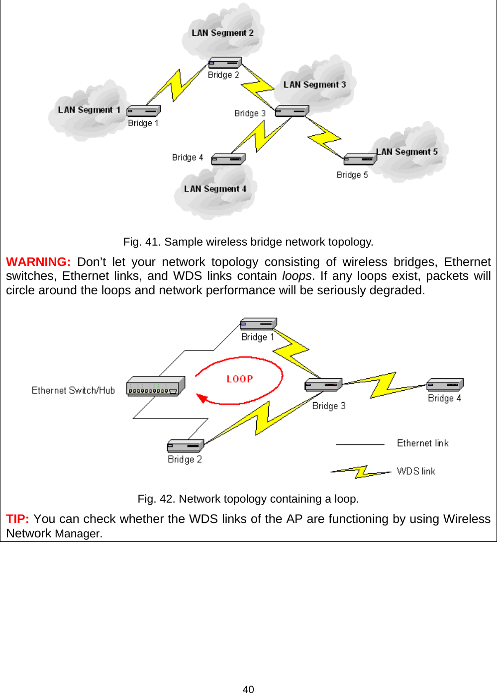   40 Fig. 41. Sample wireless bridge network topology. WARNING:  Don&rsquo;t let your network topology consisting of wireless bridges, Ethernet switches, Ethernet links, and WDS links contain loops. If any loops exist, packets will circle around the loops and network performance will be seriously degraded.  Fig. 42. Network topology containing a loop. TIP: You can check whether the WDS links of the AP are functioning by using Wireless Network Manager. 