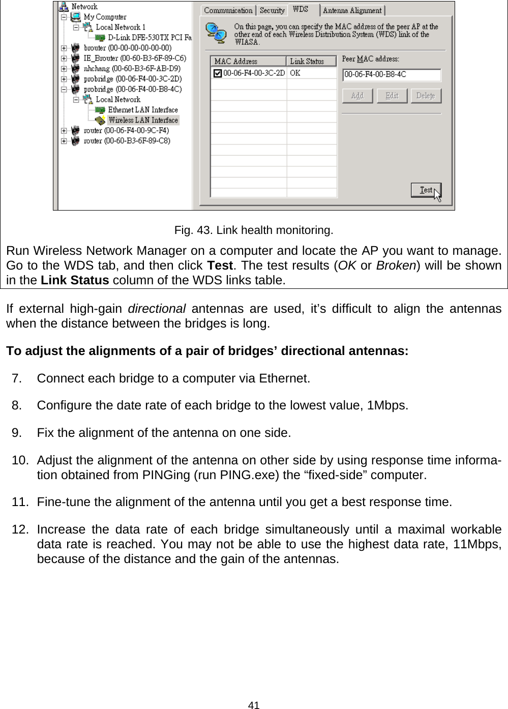   41 Fig. 43. Link health monitoring. Run Wireless Network Manager on a computer and locate the AP you want to manage. Go to the WDS tab, and then click Test. The test results (OK or Broken) will be shown in the Link Status column of the WDS links table. If external high-gain directional antennas are used, it&rsquo;s difficult to align the antennas when the distance between the bridges is long. To adjust the alignments of a pair of bridges&rsquo; directional antennas: 7.  Connect each bridge to a computer via Ethernet. 8.  Configure the date rate of each bridge to the lowest value, 1Mbps. 9.  Fix the alignment of the antenna on one side. 10. Adjust the alignment of the antenna on other side by using response time informa-tion obtained from PINGing (run PING.exe) the &ldquo;fixed-side&rdquo; computer. 11.  Fine-tune the alignment of the antenna until you get a best response time. 12. Increase the data rate of each bridge simultaneously until a maximal workable data rate is reached. You may not be able to use the highest data rate, 11Mbps, because of the distance and the gain of the antennas. 