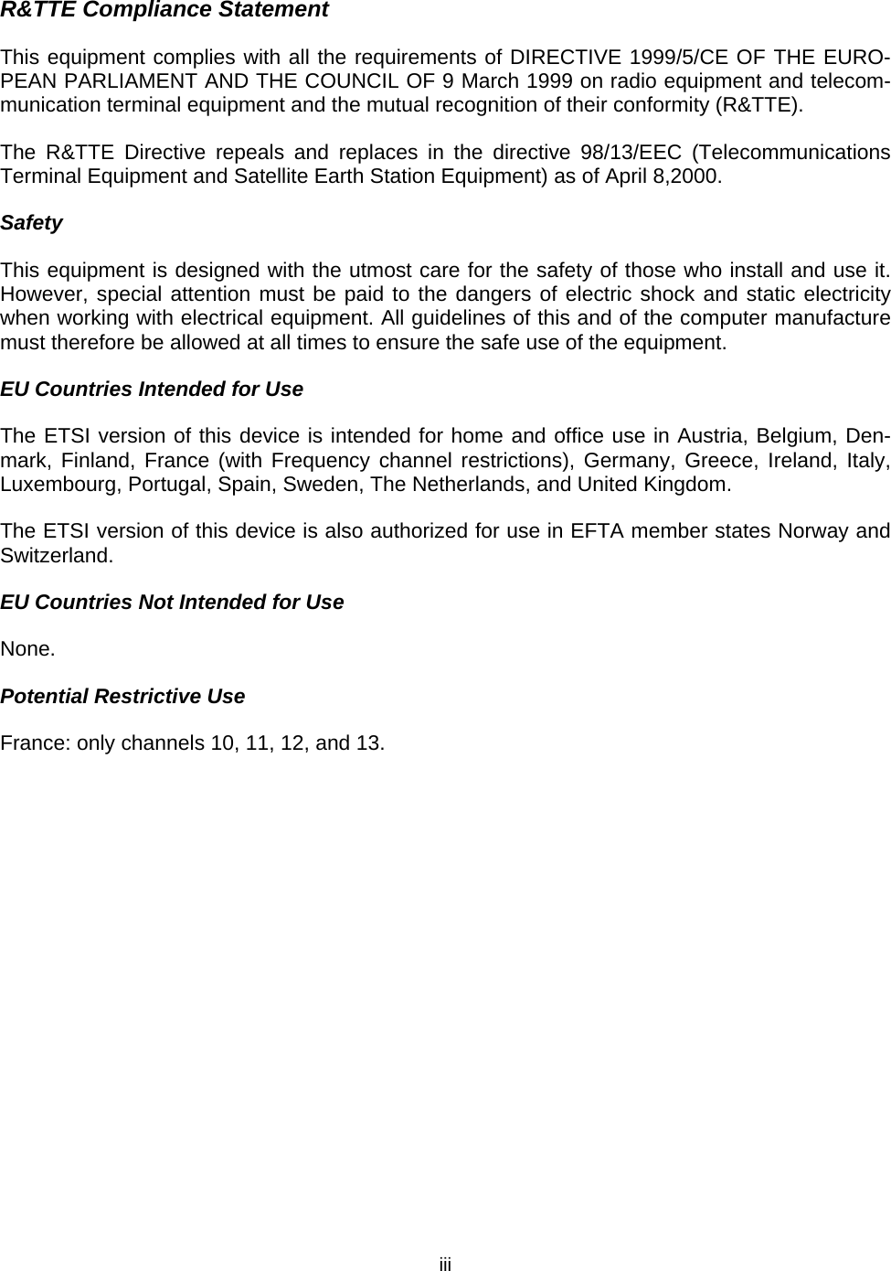   iiiR&amp;TTE Compliance Statement This equipment complies with all the requirements of DIRECTIVE 1999/5/CE OF THE EURO-PEAN PARLIAMENT AND THE COUNCIL OF 9 March 1999 on radio equipment and telecom-munication terminal equipment and the mutual recognition of their conformity (R&amp;TTE). The R&amp;TTE Directive repeals and replaces in the directive 98/13/EEC (Telecommunications Terminal Equipment and Satellite Earth Station Equipment) as of April 8,2000. Safety This equipment is designed with the utmost care for the safety of those who install and use it. However, special attention must be paid to the dangers of electric shock and static electricity when working with electrical equipment. All guidelines of this and of the computer manufacture must therefore be allowed at all times to ensure the safe use of the equipment. EU Countries Intended for Use The ETSI version of this device is intended for home and office use in Austria, Belgium, Den-mark, Finland, France (with Frequency channel restrictions), Germany, Greece, Ireland, Italy, Luxembourg, Portugal, Spain, Sweden, The Netherlands, and United Kingdom. The ETSI version of this device is also authorized for use in EFTA member states Norway and Switzerland. EU Countries Not Intended for Use None. Potential Restrictive Use France: only channels 10, 11, 12, and 13. 