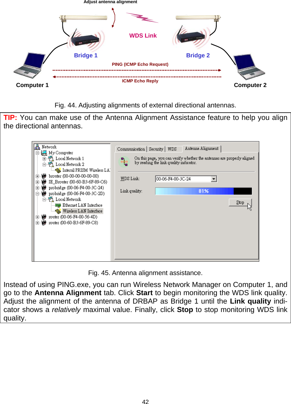   42Bridge 1 WDS LinkComputer 1 Computer 2Bridge 2PING (ICMP Echo Request)ICMP Echo ReplyAdjust antenna alignment Fig. 44. Adjusting alignments of external directional antennas. TIP: You can make use of the Antenna Alignment Assistance feature to help you align the directional antennas.  Fig. 45. Antenna alignment assistance. Instead of using PING.exe, you can run Wireless Network Manager on Computer 1, and go to the Antenna Alignment tab. Click Start to begin monitoring the WDS link quality. Adjust the alignment of the antenna of DRBAP as Bridge 1 until the Link quality indi-cator shows a relatively maximal value. Finally, click Stop to stop monitoring WDS link quality. 