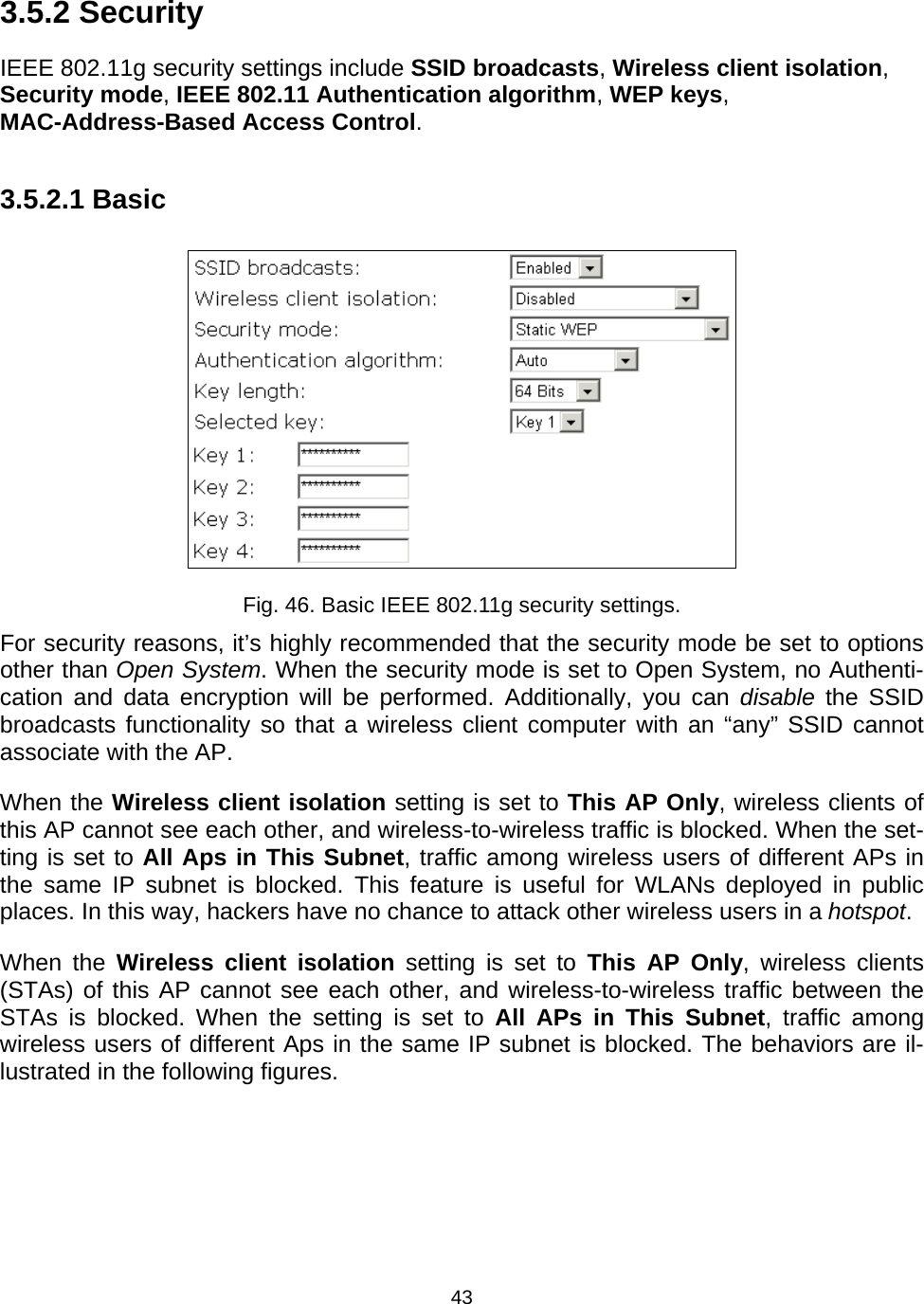   433.5.2 Security IEEE 802.11g security settings include SSID broadcasts, Wireless client isolation, Security mode, IEEE 802.11 Authentication algorithm, WEP keys, MAC-Address-Based Access Control. 3.5.2.1 Basic  Fig. 46. Basic IEEE 802.11g security settings. For security reasons, it&rsquo;s highly recommended that the security mode be set to options other than Open System. When the security mode is set to Open System, no Authenti-cation and data encryption will be performed. Additionally, you can disable the SSID broadcasts functionality so that a wireless client computer with an &ldquo;any&rdquo; SSID cannot associate with the AP. When the Wireless client isolation setting is set to This AP Only, wireless clients of this AP cannot see each other, and wireless-to-wireless traffic is blocked. When the set-ting is set to All Aps in This Subnet, traffic among wireless users of different APs in the same IP subnet is blocked. This feature is useful for WLANs deployed in public places. In this way, hackers have no chance to attack other wireless users in a hotspot. When the Wireless client isolation setting is set to This AP Only, wireless clients (STAs) of this AP cannot see each other, and wireless-to-wireless traffic between the STAs is blocked. When the setting is set to All APs in This Subnet, traffic among wireless users of different Aps in the same IP subnet is blocked. The behaviors are il-lustrated in the following figures. 