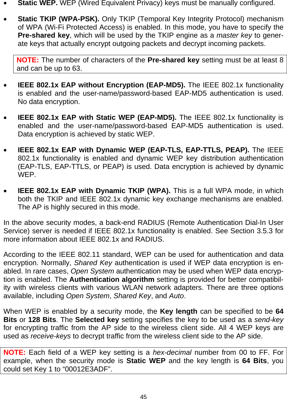   45&bull; Static WEP. WEP (Wired Equivalent Privacy) keys must be manually configured. &bull; Static TKIP (WPA-PSK). Only TKIP (Temporal Key Integrity Protocol) mechanism of WPA (Wi-Fi Protected Access) is enabled. In this mode, you have to specify the Pre-shared key, which will be used by the TKIP engine as a master key to gener-ate keys that actually encrypt outgoing packets and decrypt incoming packets. NOTE: The number of characters of the Pre-shared key setting must be at least 8 and can be up to 63. &bull; IEEE 802.1x EAP without Encryption (EAP-MD5). The IEEE 802.1x functionality is enabled and the user-name/password-based EAP-MD5 authentication is used. No data encryption. &bull; IEEE 802.1x EAP with Static WEP (EAP-MD5). The IEEE 802.1x functionality is enabled and the user-name/password-based EAP-MD5 authentication is used. Data encryption is achieved by static WEP. &bull; IEEE 802.1x EAP with Dynamic WEP (EAP-TLS, EAP-TTLS, PEAP). The IEEE 802.1x functionality is enabled and dynamic WEP key distribution authentication (EAP-TLS, EAP-TTLS, or PEAP) is used. Data encryption is achieved by dynamic WEP. &bull; IEEE 802.1x EAP with Dynamic TKIP (WPA). This is a full WPA mode, in which both the TKIP and IEEE 802.1x dynamic key exchange mechanisms are enabled. The AP is highly secured in this mode. In the above security modes, a back-end RADIUS (Remote Authentication Dial-In User Service) server is needed if IEEE 802.1x functionality is enabled. See Section 3.5.3 for more information about IEEE 802.1x and RADIUS. According to the IEEE 802.11 standard, WEP can be used for authentication and data encryption. Normally, Shared Key authentication is used if WEP data encryption is en-abled. In rare cases, Open System authentication may be used when WEP data encryp-tion is enabled. The Authentication algorithm setting is provided for better compatibil-ity with wireless clients with various WLAN network adapters. There are three options available, including Open System, Shared Key, and Auto. When WEP is enabled by a security mode, the Key length can be specified to be 64 Bits or 128 Bits. The Selected key setting specifies the key to be used as a send-key for encrypting traffic from the AP side to the wireless client side. All 4 WEP keys are used as receive-keys to decrypt traffic from the wireless client side to the AP side. NOTE: Each field of a WEP key setting is a hex-decimal number from 00 to FF. For example, when the security mode is Static WEP and the key length is 64 Bits, you could set Key 1 to &ldquo;00012E3ADF&rdquo;. 