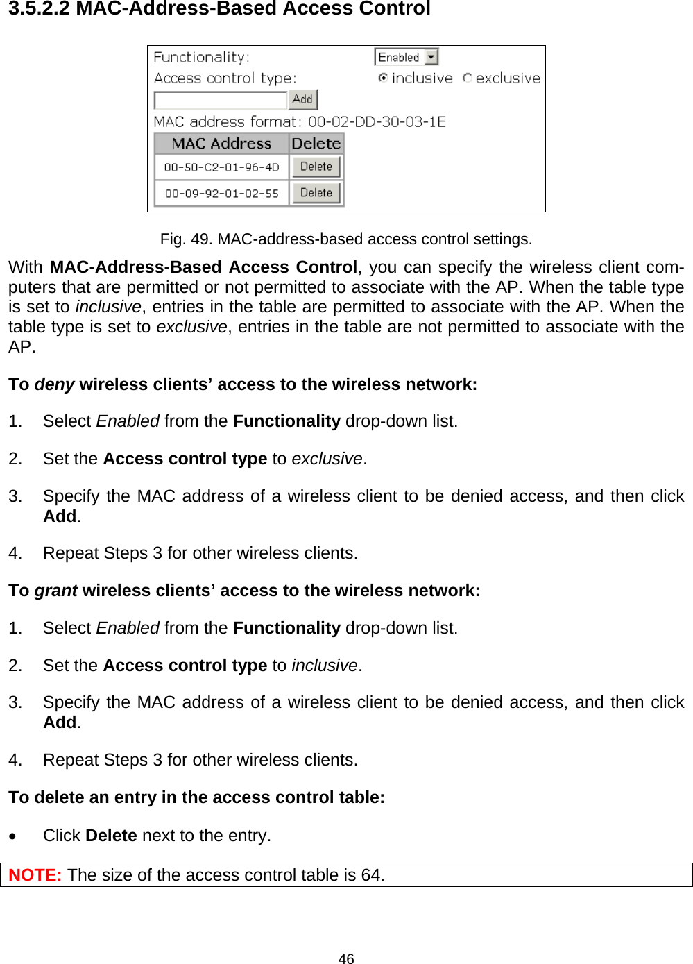   463.5.2.2 MAC-Address-Based Access Control  Fig. 49. MAC-address-based access control settings. With MAC-Address-Based Access Control, you can specify the wireless client com-puters that are permitted or not permitted to associate with the AP. When the table type is set to inclusive, entries in the table are permitted to associate with the AP. When the table type is set to exclusive, entries in the table are not permitted to associate with the AP. To deny wireless clients&rsquo; access to the wireless network: 1. Select Enabled from the Functionality drop-down list. 2. Set the Access control type to exclusive. 3.  Specify the MAC address of a wireless client to be denied access, and then click Add. 4.  Repeat Steps 3 for other wireless clients. To grant wireless clients&rsquo; access to the wireless network: 1. Select Enabled from the Functionality drop-down list. 2. Set the Access control type to inclusive. 3.  Specify the MAC address of a wireless client to be denied access, and then click Add. 4.  Repeat Steps 3 for other wireless clients. To delete an entry in the access control table: &bull; Click Delete next to the entry. NOTE: The size of the access control table is 64. 