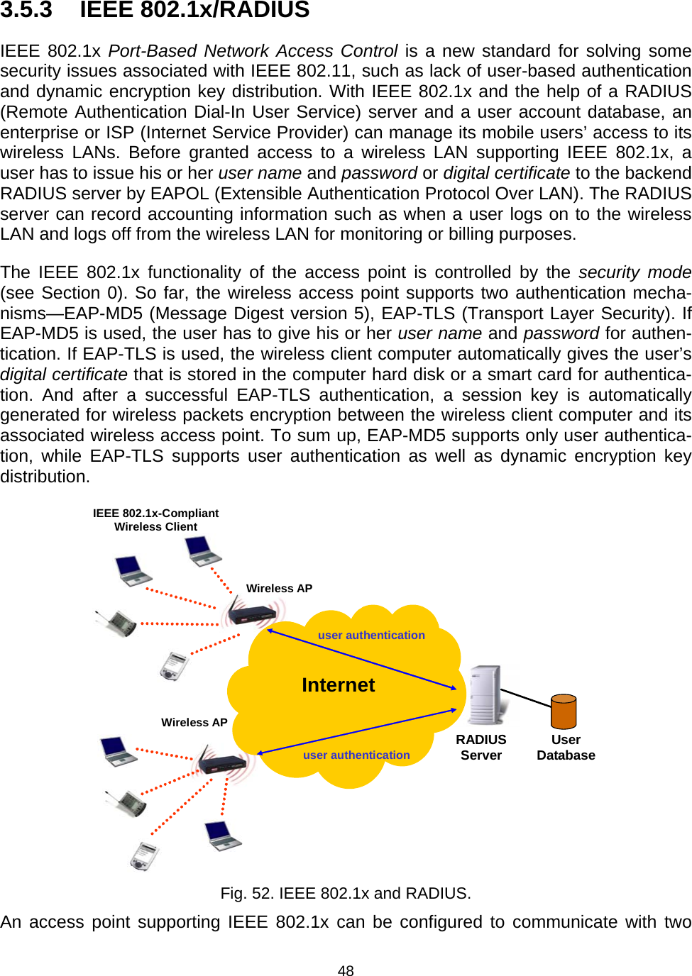   483.5.3 IEEE 802.1x/RADIUS IEEE 802.1x Port-Based Network Access Control is a new standard for solving some security issues associated with IEEE 802.11, such as lack of user-based authentication and dynamic encryption key distribution. With IEEE 802.1x and the help of a RADIUS (Remote Authentication Dial-In User Service) server and a user account database, an enterprise or ISP (Internet Service Provider) can manage its mobile users&rsquo; access to its wireless LANs. Before granted access to a wireless LAN supporting IEEE 802.1x, a user has to issue his or her user name and password or digital certificate to the backend RADIUS server by EAPOL (Extensible Authentication Protocol Over LAN). The RADIUS server can record accounting information such as when a user logs on to the wireless LAN and logs off from the wireless LAN for monitoring or billing purposes. The IEEE 802.1x functionality of the access point is controlled by the security mode (see Section 0). So far, the wireless access point supports two authentication mecha-nisms&mdash;EAP-MD5 (Message Digest version 5), EAP-TLS (Transport Layer Security). If EAP-MD5 is used, the user has to give his or her user name and password for authen-tication. If EAP-TLS is used, the wireless client computer automatically gives the user&rsquo;s digital certificate that is stored in the computer hard disk or a smart card for authentica-tion. And after a successful EAP-TLS authentication, a session key is automatically generated for wireless packets encryption between the wireless client computer and its associated wireless access point. To sum up, EAP-MD5 supports only user authentica-tion, while EAP-TLS supports user authentication as well as dynamic encryption key distribution.  RADIUSServer  Internet Wireless APWireless AP User Database user authenticationuser authenticationIEEE 802.1x-Compliant Wireless Client  Fig. 52. IEEE 802.1x and RADIUS. An access point supporting IEEE 802.1x can be configured to communicate with two 