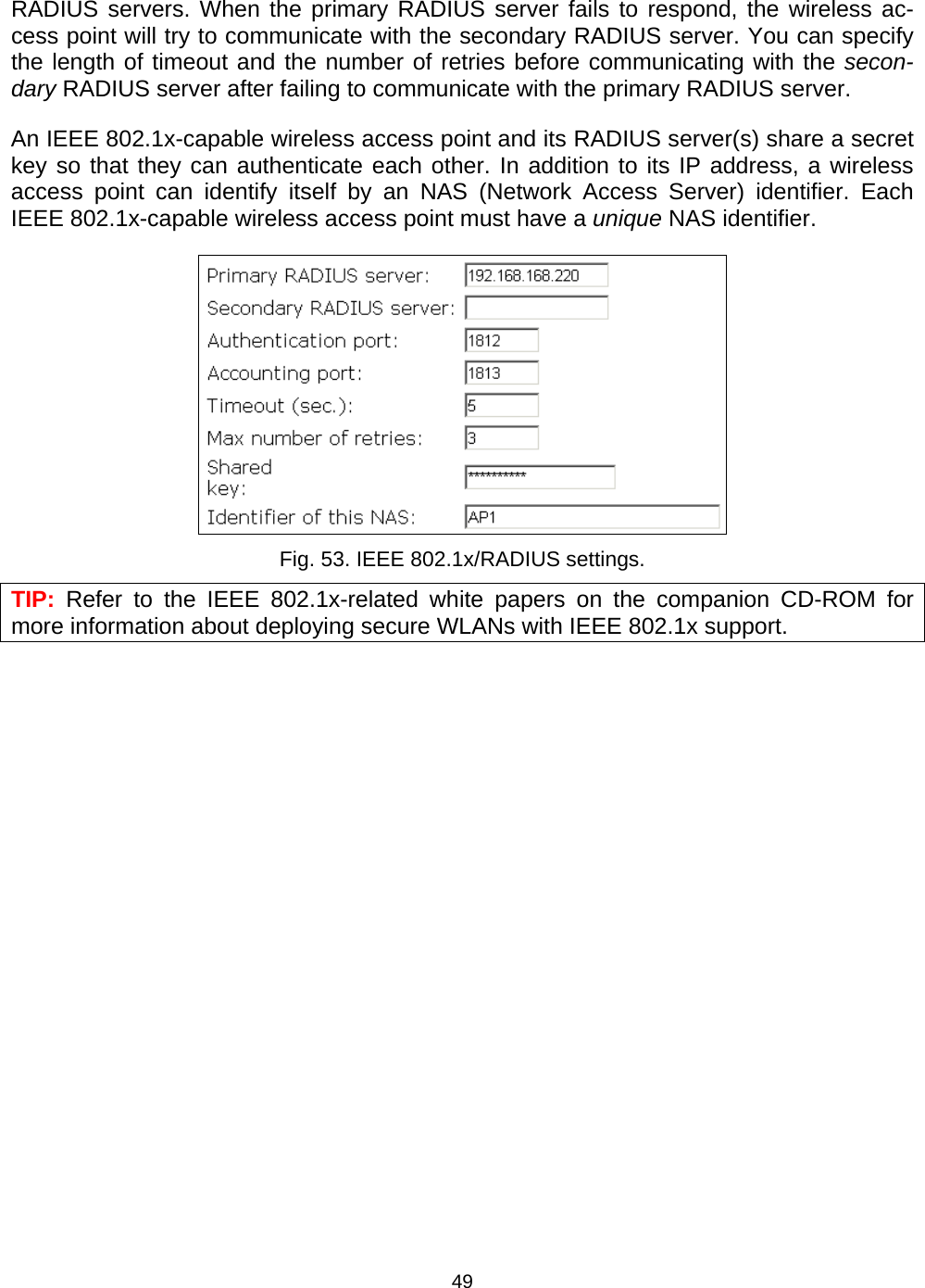   49RADIUS servers. When the primary RADIUS server fails to respond, the wireless ac-cess point will try to communicate with the secondary RADIUS server. You can specify the length of timeout and the number of retries before communicating with the secon-dary RADIUS server after failing to communicate with the primary RADIUS server. An IEEE 802.1x-capable wireless access point and its RADIUS server(s) share a secret key so that they can authenticate each other. In addition to its IP address, a wireless access point can identify itself by an NAS (Network Access Server) identifier. Each IEEE 802.1x-capable wireless access point must have a unique NAS identifier.  Fig. 53. IEEE 802.1x/RADIUS settings. TIP: Refer to the IEEE 802.1x-related white papers on the companion CD-ROM for more information about deploying secure WLANs with IEEE 802.1x support. 