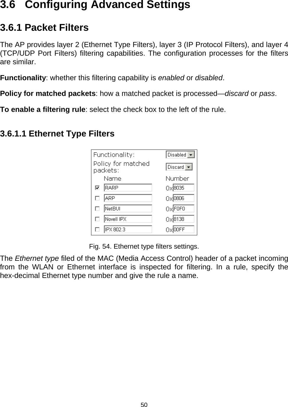   503.6 Configuring Advanced Settings 3.6.1 Packet Filters The AP provides layer 2 (Ethernet Type Filters), layer 3 (IP Protocol Filters), and layer 4 (TCP/UDP Port Filters) filtering capabilities. The configuration processes for the filters are similar. Functionality: whether this filtering capability is enabled or disabled. Policy for matched packets: how a matched packet is processed&mdash;discard or pass. To enable a filtering rule: select the check box to the left of the rule. 3.6.1.1 Ethernet Type Filters  Fig. 54. Ethernet type filters settings. The Ethernet type filed of the MAC (Media Access Control) header of a packet incoming from the WLAN or Ethernet interface is inspected for filtering. In a rule, specify the hex-decimal Ethernet type number and give the rule a name. 