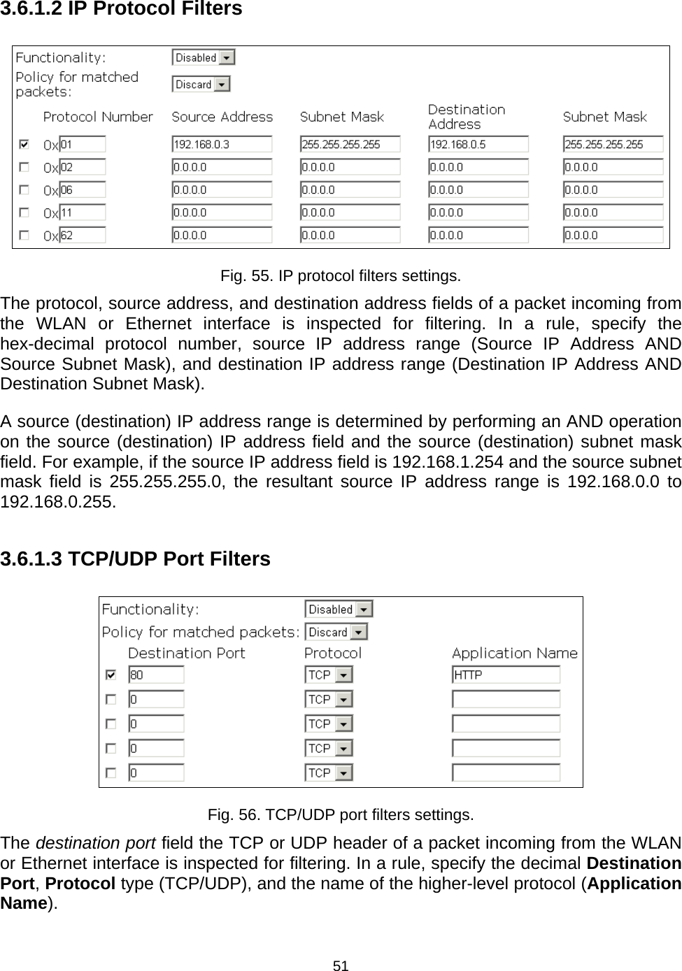   513.6.1.2 IP Protocol Filters  Fig. 55. IP protocol filters settings. The protocol, source address, and destination address fields of a packet incoming from the WLAN or Ethernet interface is inspected for filtering. In a rule, specify the hex-decimal protocol number, source IP address range (Source IP Address AND Source Subnet Mask), and destination IP address range (Destination IP Address AND Destination Subnet Mask). A source (destination) IP address range is determined by performing an AND operation on the source (destination) IP address field and the source (destination) subnet mask field. For example, if the source IP address field is 192.168.1.254 and the source subnet mask field is 255.255.255.0, the resultant source IP address range is 192.168.0.0 to 192.168.0.255. 3.6.1.3 TCP/UDP Port Filters  Fig. 56. TCP/UDP port filters settings. The destination port field the TCP or UDP header of a packet incoming from the WLAN or Ethernet interface is inspected for filtering. In a rule, specify the decimal Destination Port, Protocol type (TCP/UDP), and the name of the higher-level protocol (Application Name). 