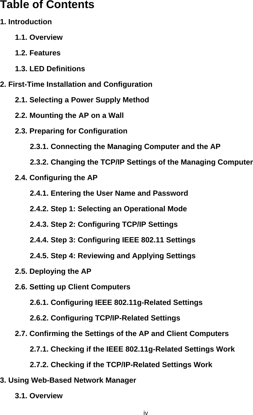   ivTable of Contents 1. Introduction 1.1. Overview   1.2. Features   1.3. LED Definitions   2. First-Time Installation and Configuration   2.1. Selecting a Power Supply Method  2.2. Mounting the AP on a Wall   2.3. Preparing for Configuration   2.3.1. Connecting the Managing Computer and the AP   2.3.2. Changing the TCP/IP Settings of the Managing Computer  2.4. Configuring the AP   2.4.1. Entering the User Name and Password   2.4.2. Step 1: Selecting an Operational Mode   2.4.3. Step 2: Configuring TCP/IP Settings  2.4.4. Step 3: Configuring IEEE 802.11 Settings   2.4.5. Step 4: Reviewing and Applying Settings   2.5. Deploying the AP   2.6. Setting up Client Computers   2.6.1. Configuring IEEE 802.11g-Related Settings   2.6.2. Configuring TCP/IP-Related Settings   2.7. Confirming the Settings of the AP and Client Computers   2.7.1. Checking if the IEEE 802.11g-Related Settings Work   2.7.2. Checking if the TCP/IP-Related Settings Work   3. Using Web-Based Network Manager   3.1. Overview   