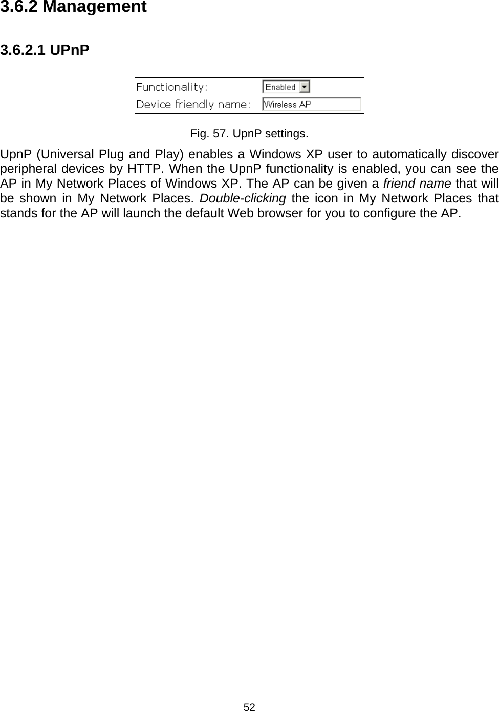   523.6.2 Management 3.6.2.1 UPnP  Fig. 57. UpnP settings. UpnP (Universal Plug and Play) enables a Windows XP user to automatically discover peripheral devices by HTTP. When the UpnP functionality is enabled, you can see the AP in My Network Places of Windows XP. The AP can be given a friend name that will be shown in My Network Places. Double-clicking the icon in My Network Places that stands for the AP will launch the default Web browser for you to configure the AP. 