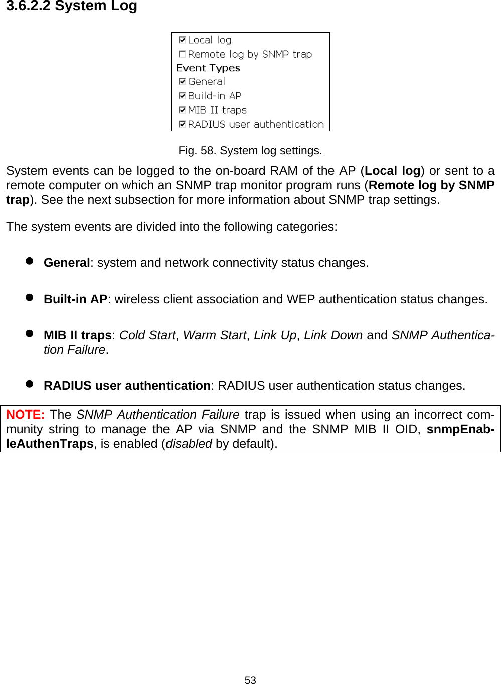   533.6.2.2 System Log  Fig. 58. System log settings. System events can be logged to the on-board RAM of the AP (Local log) or sent to a remote computer on which an SNMP trap monitor program runs (Remote log by SNMP trap). See the next subsection for more information about SNMP trap settings. The system events are divided into the following categories: &bull; General: system and network connectivity status changes. &bull; Built-in AP: wireless client association and WEP authentication status changes. &bull; MIB II traps: Cold Start, Warm Start, Link Up, Link Down and SNMP Authentica-tion Failure. &bull; RADIUS user authentication: RADIUS user authentication status changes. NOTE: The SNMP Authentication Failure trap is issued when using an incorrect com-munity string to manage the AP via SNMP and the SNMP MIB II OID, snmpEnab-leAuthenTraps, is enabled (disabled by default). 