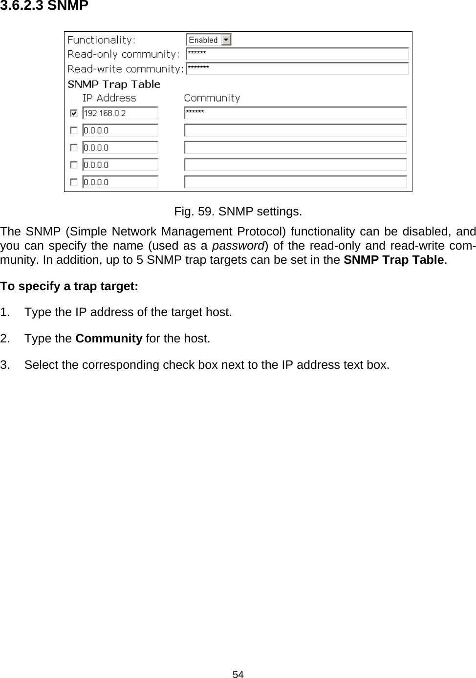   543.6.2.3 SNMP  Fig. 59. SNMP settings. The SNMP (Simple Network Management Protocol) functionality can be disabled, and you can specify the name (used as a password) of the read-only and read-write com-munity. In addition, up to 5 SNMP trap targets can be set in the SNMP Trap Table. To specify a trap target: 1.  Type the IP address of the target host. 2. Type the Community for the host. 3.  Select the corresponding check box next to the IP address text box. 