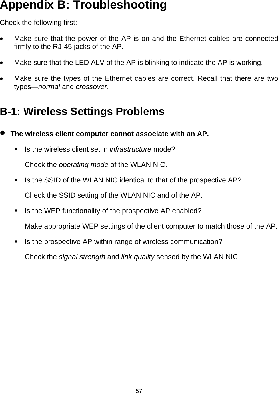   57Appendix B: Troubleshooting Check the following first: &bull;  Make sure that the power of the AP is on and the Ethernet cables are connected firmly to the RJ-45 jacks of the AP. &bull;  Make sure that the LED ALV of the AP is blinking to indicate the AP is working. &bull;  Make sure the types of the Ethernet cables are correct. Recall that there are two types&mdash;normal and crossover. B-1: Wireless Settings Problems &bull; The wireless client computer cannot associate with an AP.   Is the wireless client set in infrastructure mode? Check the operating mode of the WLAN NIC.   Is the SSID of the WLAN NIC identical to that of the prospective AP? Check the SSID setting of the WLAN NIC and of the AP.   Is the WEP functionality of the prospective AP enabled? Make appropriate WEP settings of the client computer to match those of the AP.   Is the prospective AP within range of wireless communication? Check the signal strength and link quality sensed by the WLAN NIC. 