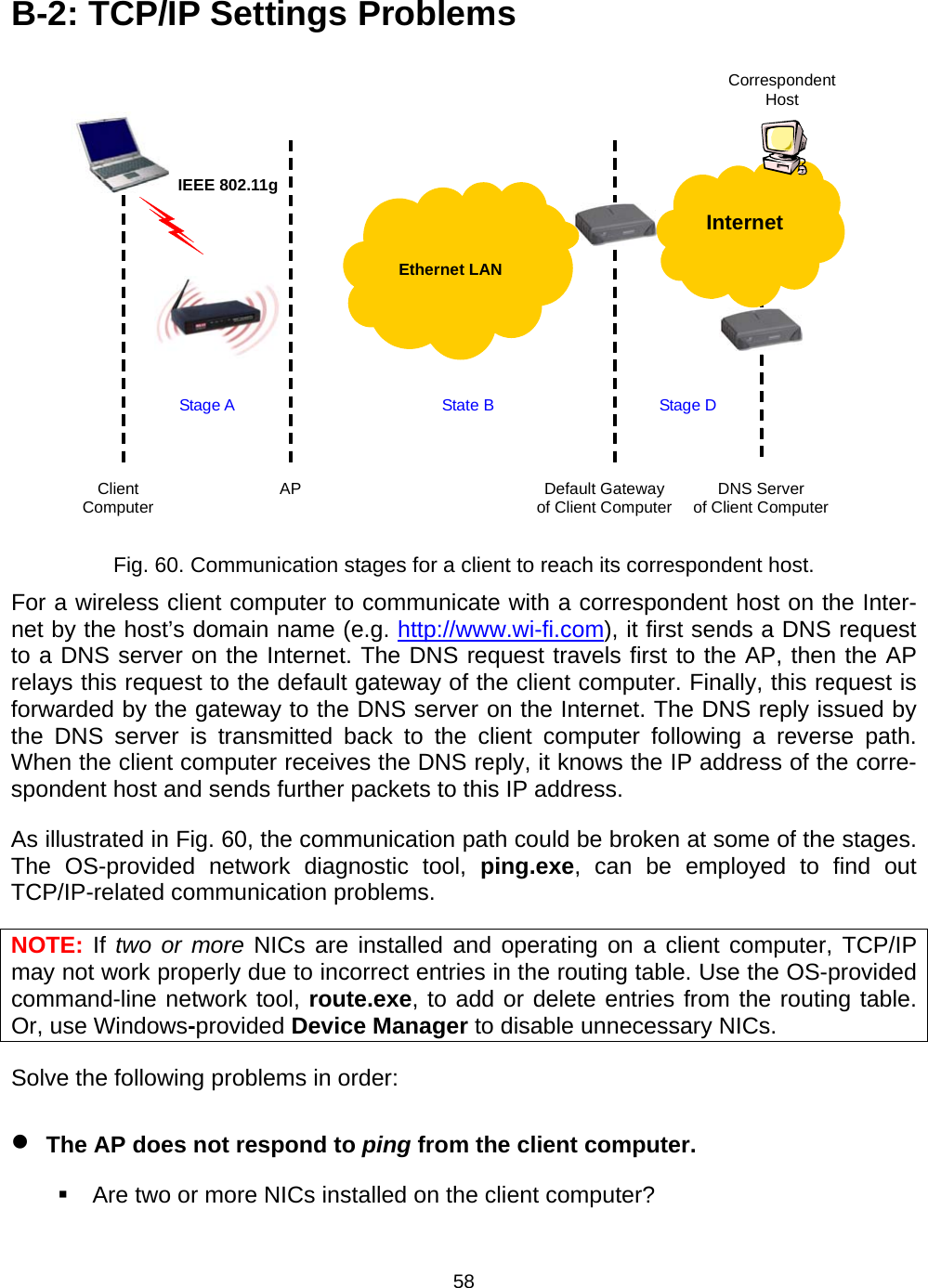   58B-2: TCP/IP Settings Problems  Default Gateway of Client Computer AP IEEE 802.11g Stage A  State B Correspondent Host Stage D Client Computer  DNS Server of Client Computer   Ethernet LAN  Internet  Fig. 60. Communication stages for a client to reach its correspondent host. For a wireless client computer to communicate with a correspondent host on the Inter-net by the host&rsquo;s domain name (e.g. http://www.wi-fi.com), it first sends a DNS request to a DNS server on the Internet. The DNS request travels first to the AP, then the AP relays this request to the default gateway of the client computer. Finally, this request is forwarded by the gateway to the DNS server on the Internet. The DNS reply issued by the DNS server is transmitted back to the client computer following a reverse path. When the client computer receives the DNS reply, it knows the IP address of the corre-spondent host and sends further packets to this IP address. As illustrated in Fig. 60, the communication path could be broken at some of the stages. The OS-provided network diagnostic tool, ping.exe, can be employed to find out TCP/IP-related communication problems. NOTE: If two or more NICs are installed and operating on a client computer, TCP/IP may not work properly due to incorrect entries in the routing table. Use the OS-provided command-line network tool, route.exe, to add or delete entries from the routing table. Or, use Windows-provided Device Manager to disable unnecessary NICs. Solve the following problems in order: &bull; The AP does not respond to ping from the client computer.   Are two or more NICs installed on the client computer? 