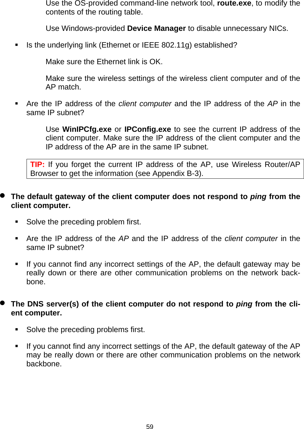   59Use the OS-provided command-line network tool, route.exe, to modify the contents of the routing table. Use Windows-provided Device Manager to disable unnecessary NICs.   Is the underlying link (Ethernet or IEEE 802.11g) established? Make sure the Ethernet link is OK. Make sure the wireless settings of the wireless client computer and of the AP match.   Are the IP address of the client computer and the IP address of the AP in the same IP subnet? Use WinIPCfg.exe or IPConfig.exe to see the current IP address of the client computer. Make sure the IP address of the client computer and the IP address of the AP are in the same IP subnet. TIP: If you forget the current IP address of the AP, use Wireless Router/AP Browser to get the information (see Appendix B-3). &bull; The default gateway of the client computer does not respond to ping from the client computer.   Solve the preceding problem first.   Are the IP address of the AP and the IP address of the client computer in the same IP subnet?   If you cannot find any incorrect settings of the AP, the default gateway may be really down or there are other communication problems on the network back-bone. &bull; The DNS server(s) of the client computer do not respond to ping from the cli-ent computer.   Solve the preceding problems first.   If you cannot find any incorrect settings of the AP, the default gateway of the AP may be really down or there are other communication problems on the network backbone. 