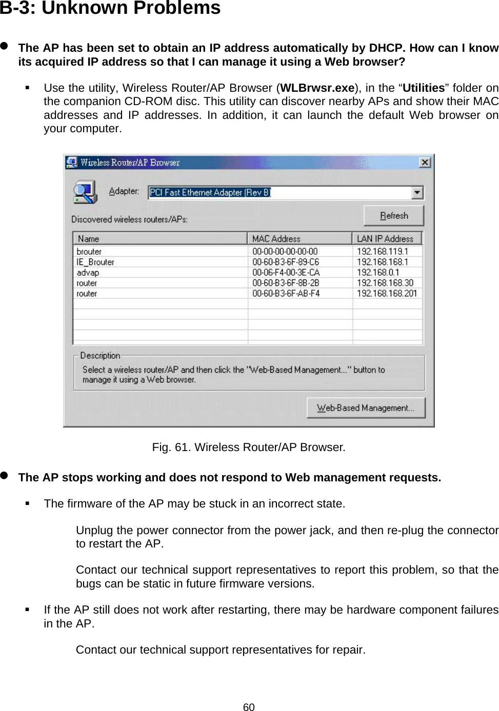   60B-3: Unknown Problems &bull; The AP has been set to obtain an IP address automatically by DHCP. How can I know its acquired IP address so that I can manage it using a Web browser?   Use the utility, Wireless Router/AP Browser (WLBrwsr.exe), in the &ldquo;Utilities&rdquo; folder on the companion CD-ROM disc. This utility can discover nearby APs and show their MAC addresses and IP addresses. In addition, it can launch the default Web browser on your computer.  Fig. 61. Wireless Router/AP Browser. &bull; The AP stops working and does not respond to Web management requests.   The firmware of the AP may be stuck in an incorrect state. Unplug the power connector from the power jack, and then re-plug the connector to restart the AP. Contact our technical support representatives to report this problem, so that the bugs can be static in future firmware versions.   If the AP still does not work after restarting, there may be hardware component failures in the AP. Contact our technical support representatives for repair. 