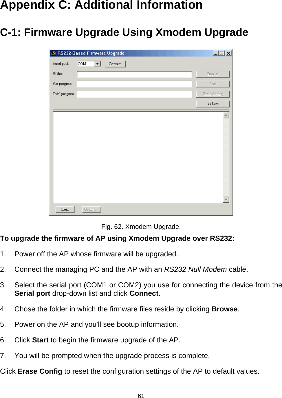   61Appendix C: Additional Information C-1: Firmware Upgrade Using Xmodem Upgrade  Fig. 62. Xmodem Upgrade. To upgrade the firmware of AP using Xmodem Upgrade over RS232: 1.  Power off the AP whose firmware will be upgraded. 2.  Connect the managing PC and the AP with an RS232 Null Modem cable. 3.  Select the serial port (COM1 or COM2) you use for connecting the device from the Serial port drop-down list and click Connect. 4.  Chose the folder in which the firmware files reside by clicking Browse. 5.  Power on the AP and you'll see bootup information. 6. Click Start to begin the firmware upgrade of the AP. 7.  You will be prompted when the upgrade process is complete. Click Erase Config to reset the configuration settings of the AP to default values.   
