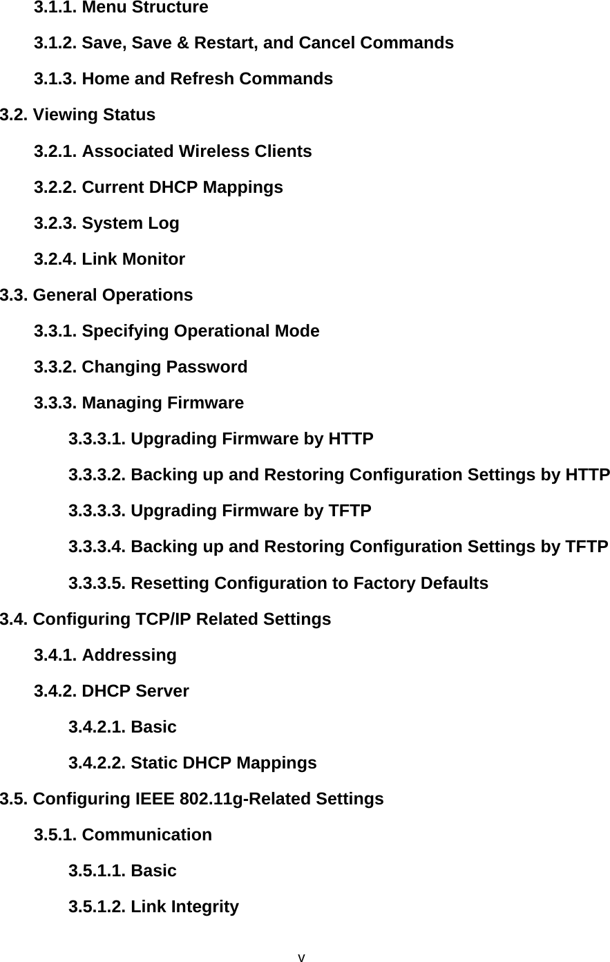   v3.1.1. Menu Structure   3.1.2. Save, Save &amp; Restart, and Cancel Commands   3.1.3. Home and Refresh Commands   3.2. Viewing Status   3.2.1. Associated Wireless Clients   3.2.2. Current DHCP Mappings   3.2.3. System Log   3.2.4. Link Monitor   3.3. General Operations   3.3.1. Specifying Operational Mode   3.3.2. Changing Password   3.3.3. Managing Firmware   3.3.3.1. Upgrading Firmware by HTTP  3.3.3.2. Backing up and Restoring Configuration Settings by HTTP   3.3.3.3. Upgrading Firmware by TFTP  3.3.3.4. Backing up and Restoring Configuration Settings by TFTP 3.3.3.5. Resetting Configuration to Factory Defaults   3.4. Configuring TCP/IP Related Settings   3.4.1. Addressing   3.4.2. DHCP Server   3.4.2.1. Basic   3.4.2.2. Static DHCP Mappings   3.5. Configuring IEEE 802.11g-Related Settings   3.5.1. Communication   3.5.1.1. Basic   3.5.1.2. Link Integrity  
