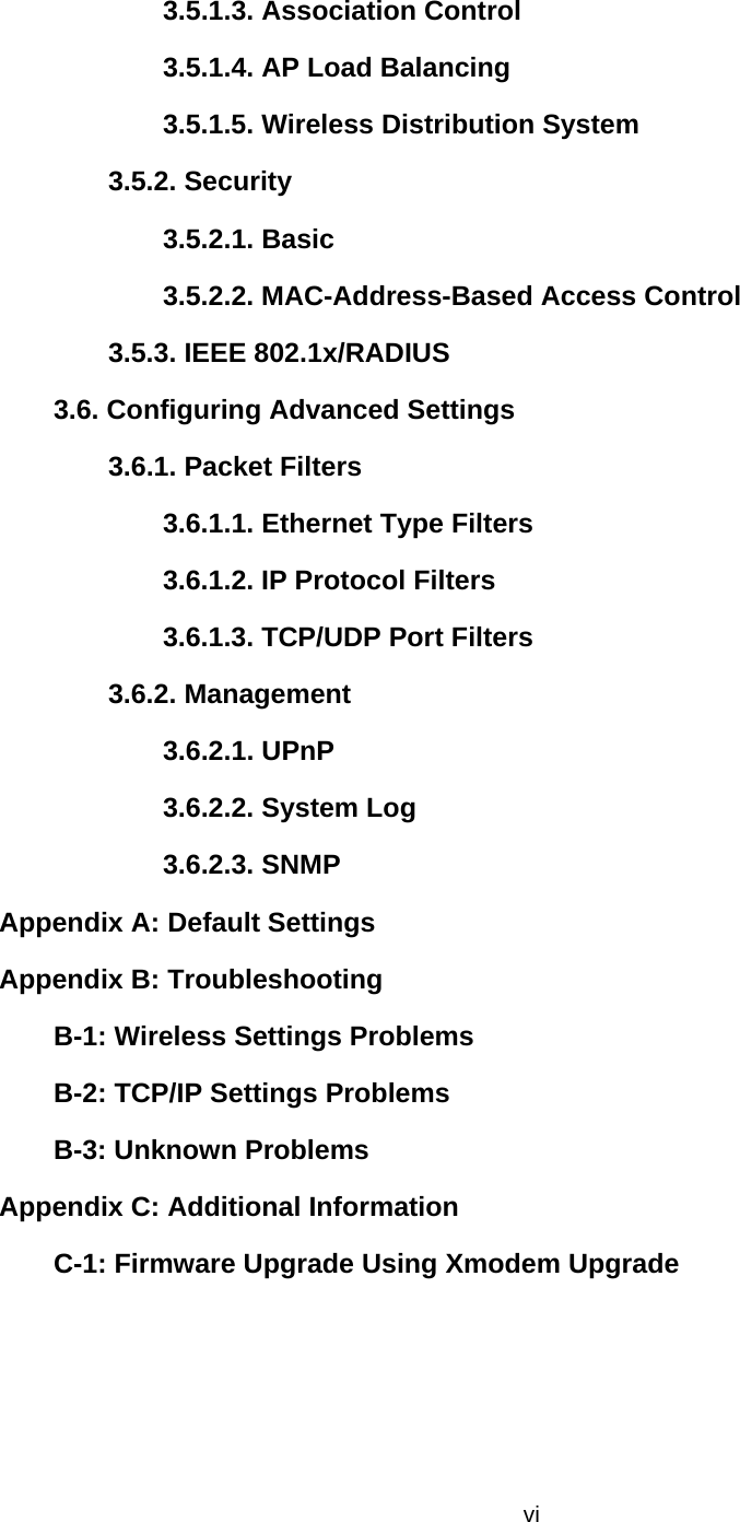  vi3.5.1.3. Association Control   3.5.1.4. AP Load Balancing   3.5.1.5. Wireless Distribution System   3.5.2. Security   3.5.2.1. Basic 3.5.2.2. MAC-Address-Based Access Control   3.5.3. IEEE 802.1x/RADIUS  3.6. Configuring Advanced Settings   3.6.1. Packet Filters   3.6.1.1. Ethernet Type Filters  3.6.1.2. IP Protocol Filters   3.6.1.3. TCP/UDP Port Filters   3.6.2. Management   3.6.2.1. UPnP   3.6.2.2. System Log 3.6.2.3. SNMP   Appendix A: Default Settings  Appendix B: Troubleshooting   B-1: Wireless Settings Problems   B-2: TCP/IP Settings Problems B-3: Unknown Problems   Appendix C: Additional Information   C-1: Firmware Upgrade Using Xmodem Upgrade   