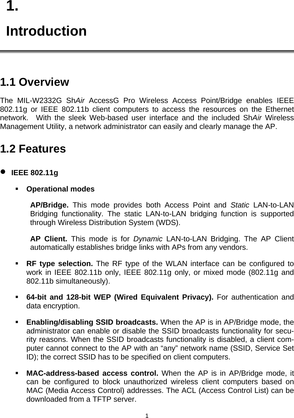   11. Introduction   1.1 Overview The MIL-W2332G ShAir AccessG Pro Wireless Access Point/Bridge enables IEEE 802.11g or IEEE 802.11b client computers to access the resources on the Ethernet network.  With the sleek Web-based user interface and the included ShAir Wireless Management Utility, a network administrator can easily and clearly manage the AP. 1.2 Features &bull; IEEE 802.11g  Operational modes AP/Bridge.  This mode provides both Access Point and Static LAN-to-LAN Bridging functionality. The static LAN-to-LAN bridging function is supported through Wireless Distribution System (WDS). AP Client. This mode is for Dynamic LAN-to-LAN Bridging. The AP Client automatically establishes bridge links with APs from any vendors.  RF type selection. The RF type of the WLAN interface can be configured to work in IEEE 802.11b only, IEEE 802.11g only, or mixed mode (802.11g and 802.11b simultaneously).  64-bit and 128-bit WEP (Wired Equivalent Privacy). For authentication and data encryption.  Enabling/disabling SSID broadcasts. When the AP is in AP/Bridge mode, the administrator can enable or disable the SSID broadcasts functionality for secu-rity reasons. When the SSID broadcasts functionality is disabled, a client com-puter cannot connect to the AP with an &ldquo;any&rdquo; network name (SSID, Service Set ID); the correct SSID has to be specified on client computers.  MAC-address-based access control. When the AP is in AP/Bridge mode, it can be configured to block unauthorized wireless client computers based on MAC (Media Access Control) addresses. The ACL (Access Control List) can be downloaded from a TFTP server. 