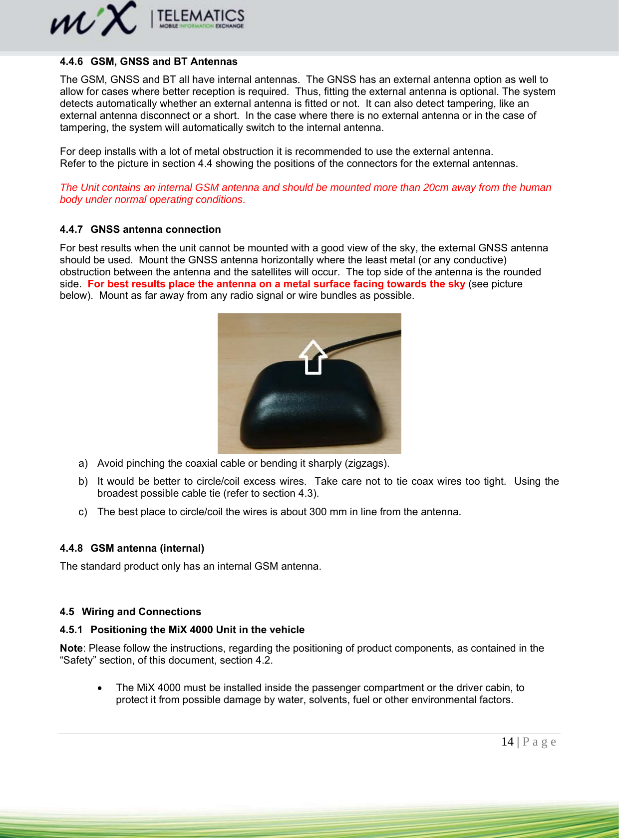 14 | Page    4.4.6  GSM, GNSS and BT Antennas The GSM, GNSS and BT all have internal antennas.  The GNSS has an external antenna option as well to allow for cases where better reception is required.  Thus, fitting the external antenna is optional. The system detects automatically whether an external antenna is fitted or not.  It can also detect tampering, like an external antenna disconnect or a short.  In the case where there is no external antenna or in the case of tampering, the system will automatically switch to the internal antenna.  For deep installs with a lot of metal obstruction it is recommended to use the external antenna. Refer to the picture in section 4.4 showing the positions of the connectors for the external antennas.  The Unit contains an internal GSM antenna and should be mounted more than 20cm away from the human body under normal operating conditions.  4.4.7  GNSS antenna connection For best results when the unit cannot be mounted with a good view of the sky, the external GNSS antenna should be used.  Mount the GNSS antenna horizontally where the least metal (or any conductive) obstruction between the antenna and the satellites will occur.  The top side of the antenna is the rounded side.  For best results place the antenna on a metal surface facing towards the sky (see picture below).  Mount as far away from any radio signal or wire bundles as possible.     a)  Avoid pinching the coaxial cable or bending it sharply (zigzags). b)  It would be better to circle/coil excess wires.  Take care not to tie coax wires too tight.  Using the broadest possible cable tie (refer to section 4.3). c)  The best place to circle/coil the wires is about 300 mm in line from the antenna.  4.4.8  GSM antenna (internal) The standard product only has an internal GSM antenna.     4.5 Wiring and Connections 4.5.1  Positioning the MiX 4000 Unit in the vehicle Note: Please follow the instructions, regarding the positioning of product components, as contained in the “Safety” section, of this document, section 4.2.    The MiX 4000 must be installed inside the passenger compartment or the driver cabin, to protect it from possible damage by water, solvents, fuel or other environmental factors.  