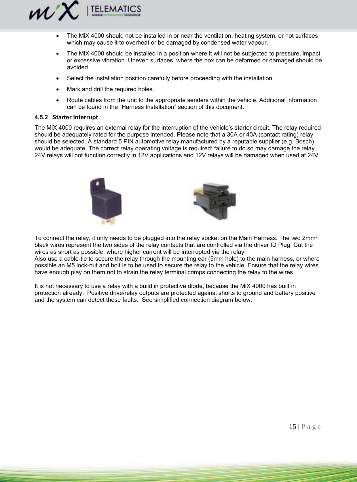 15 | Page      The MiX 4000 should not be installed in or near the ventilation, heating system, or hot surfaces which may cause it to overheat or be damaged by condensed water vapour.    The MiX 4000 should be installed in a position where it will not be subjected to pressure, impact or excessive vibration. Uneven surfaces, where the box can be deformed or damaged should be avoided.    Select the installation position carefully before proceeding with the installation.    Mark and drill the required holes.    Route cables from the unit to the appropriate senders within the vehicle. Additional information can be found in the “Harness Installation” section of this document.  4.5.2 Starter Interrupt The MiX 4000 requires an external relay for the interruption of the vehicle’s starter circuit. The relay required should be adequately rated for the purpose intended. Please note that a 30A or 40A (contact rating) relay should be selected. A standard 5 PIN automotive relay manufactured by a reputable supplier (e.g. Bosch) would be adequate. The correct relay operating voltage is required; failure to do so may damage the relay. 24V relays will not function correctly in 12V applications and 12V relays will be damaged when used at 24V.            To connect the relay, it only needs to be plugged into the relay socket on the Main Harness. The two 2mm² black wires represent the two sides of the relay contacts that are controlled via the driver ID Plug. Cut the wires as short as possible, where higher current will be interrupted via the relay. Also use a cable-tie to secure the relay through the mounting ear (5mm hole) to the main harness, or where possible an M5 lock-nut and bolt is to be used to secure the relay to the vehicle. Ensure that the relay wires have enough play on them not to strain the relay terminal crimps connecting the relay to the wires.  It is not necessary to use a relay with a build in protective diode, because the MiX 4000 has built in protection already.  Positive drive/relay outputs are protected against shorts to ground and battery positive and the system can detect these faults.  See simplified connection diagram below:  