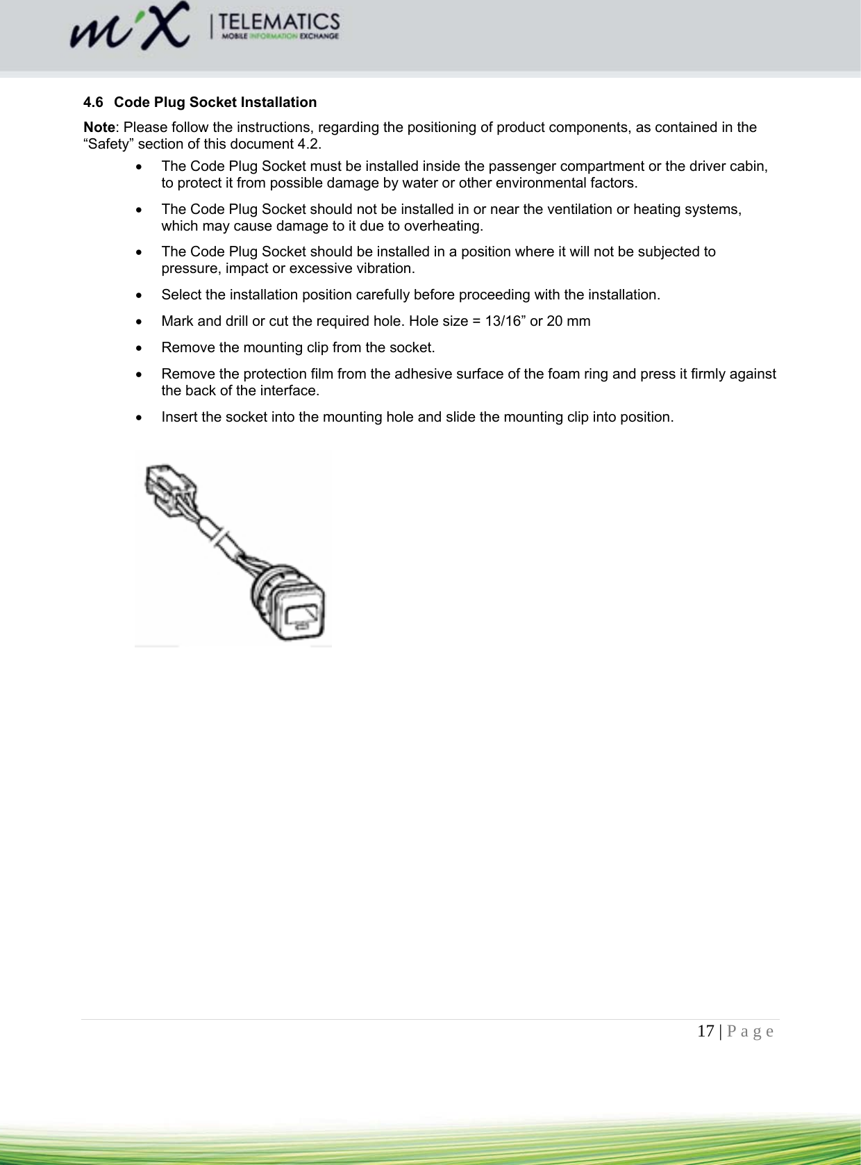 17 | Page     4.6  Code Plug Socket Installation Note: Please follow the instructions, regarding the positioning of product components, as contained in the “Safety” section of this document 4.2.    The Code Plug Socket must be installed inside the passenger compartment or the driver cabin, to protect it from possible damage by water or other environmental factors.    The Code Plug Socket should not be installed in or near the ventilation or heating systems, which may cause damage to it due to overheating.    The Code Plug Socket should be installed in a position where it will not be subjected to pressure, impact or excessive vibration.   Select the installation position carefully before proceeding with the installation.    Mark and drill or cut the required hole. Hole size = 13/16” or 20 mm   Remove the mounting clip from the socket.    Remove the protection film from the adhesive surface of the foam ring and press it firmly against the back of the interface.    Insert the socket into the mounting hole and slide the mounting clip into position.      