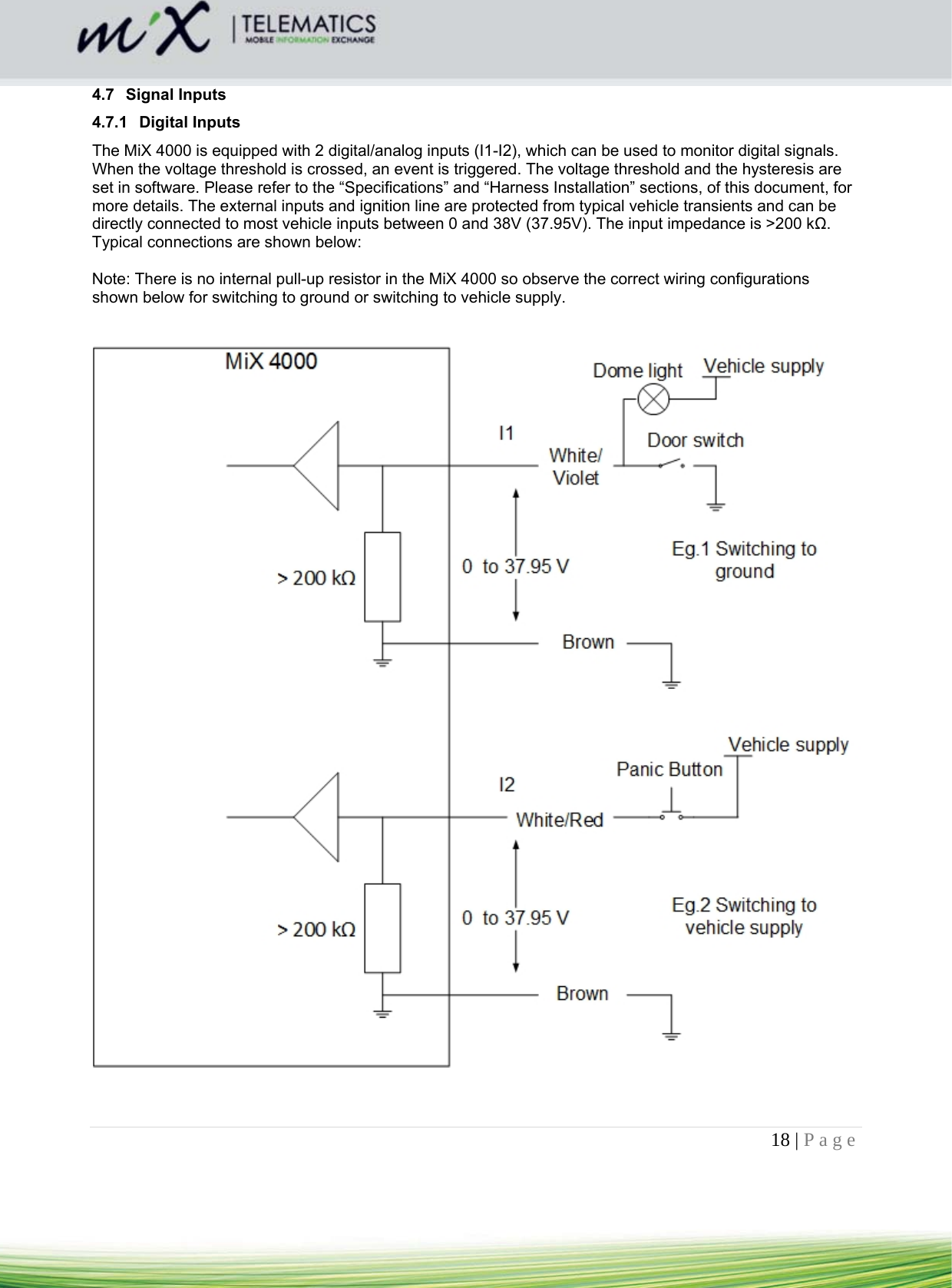 18 | Page    4.7 Signal Inputs 4.7.1 Digital Inputs The MiX 4000 is equipped with 2 digital/analog inputs (I1-I2), which can be used to monitor digital signals. When the voltage threshold is crossed, an event is triggered. The voltage threshold and the hysteresis are set in software. Please refer to the “Specifications” and “Harness Installation” sections, of this document, for more details. The external inputs and ignition line are protected from typical vehicle transients and can be directly connected to most vehicle inputs between 0 and 38V (37.95V). The input impedance is &gt;200 kΩ. Typical connections are shown below:  Note: There is no internal pull-up resistor in the MiX 4000 so observe the correct wiring configurations shown below for switching to ground or switching to vehicle supply.        