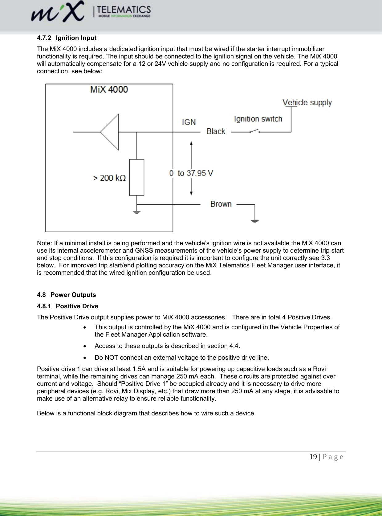 19 | Page    4.7.2 Ignition Input The MiX 4000 includes a dedicated ignition input that must be wired if the starter interrupt immobilizer functionality is required. The input should be connected to the ignition signal on the vehicle. The MiX 4000 will automatically compensate for a 12 or 24V vehicle supply and no configuration is required. For a typical connection, see below:    Note: If a minimal install is being performed and the vehicle’s ignition wire is not available the MiX 4000 can use its internal accelerometer and GNSS measurements of the vehicle’s power supply to determine trip start and stop conditions.  If this configuration is required it is important to configure the unit correctly see 3.3 below.  For improved trip start/end plotting accuracy on the MiX Telematics Fleet Manager user interface, it is recommended that the wired ignition configuration be used.   4.8 Power Outputs 4.8.1 Positive Drive The Positive Drive output supplies power to MiX 4000 accessories.   There are in total 4 Positive Drives.     This output is controlled by the MiX 4000 and is configured in the Vehicle Properties of the Fleet Manager Application software.    Access to these outputs is described in section 4.4.    Do NOT connect an external voltage to the positive drive line.  Positive drive 1 can drive at least 1.5A and is suitable for powering up capacitive loads such as a Rovi terminal, while the remaining drives can manage 250 mA each.  These circuits are protected against over current and voltage.  Should “Positive Drive 1” be occupied already and it is necessary to drive more peripheral devices (e.g. Rovi, Mix Display, etc.) that draw more than 250 mA at any stage, it is advisable to make use of an alternative relay to ensure reliable functionality.  Below is a functional block diagram that describes how to wire such a device. 