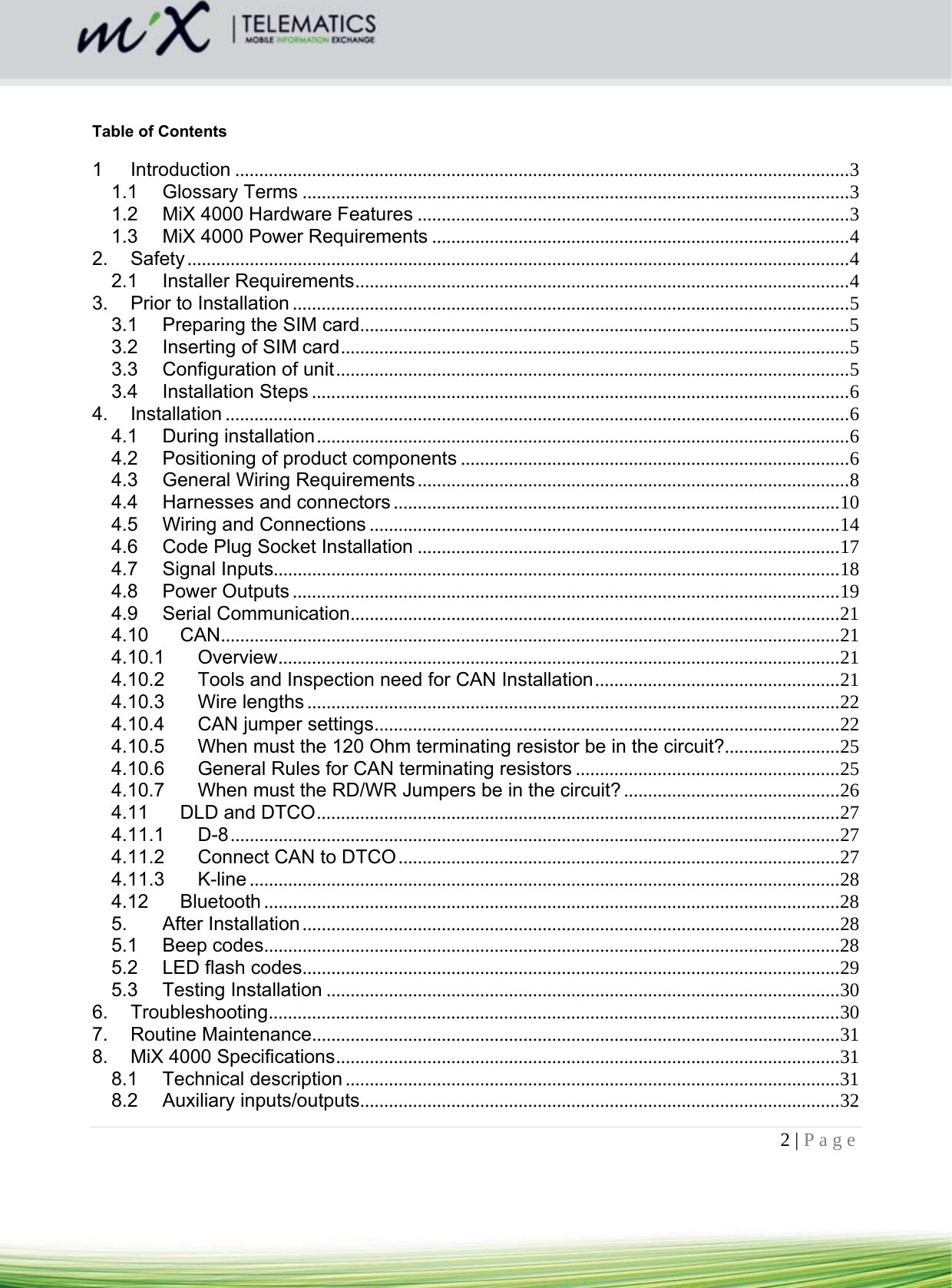 2 | Page      Table of Contents  1Introduction ................................................................................................................................ 31.1Glossary Terms .................................................................................................................. 31.2MiX 4000 Hardware Features .......................................................................................... 31.3MiX 4000 Power Requirements ....................................................................................... 42.Safety .......................................................................................................................................... 42.1Installer Requirements ....................................................................................................... 43.Prior to Installation .................................................................................................................... 53.1Preparing the SIM card ...................................................................................................... 53.2Inserting of SIM card .......................................................................................................... 53.3Configuration of unit ........................................................................................................... 53.4Installation Steps ................................................................................................................ 64.Installation .................................................................................................................................. 64.1During installation ............................................................................................................... 64.2Positioning of product components ................................................................................. 64.3General Wiring Requirements .......................................................................................... 84.4Harnesses and connectors ............................................................................................. 104.5Wiring and Connections .................................................................................................. 144.6Code Plug Socket Installation ........................................................................................ 174.7Signal Inputs...................................................................................................................... 184.8Power Outputs .................................................................................................................. 194.9Serial Communication ...................................................................................................... 214.10CAN ................................................................................................................................. 214.10.1Overview ..................................................................................................................... 214.10.2Tools and Inspection need for CAN Installation ................................................... 214.10.3Wire lengths ............................................................................................................... 224.10.4CAN jumper settings ................................................................................................. 224.10.5When must the 120 Ohm terminating resistor be in the circuit?........................ 254.10.6General Rules for CAN terminating resistors ....................................................... 254.10.7When must the RD/WR Jumpers be in the circuit? ............................................. 264.11DLD and DTCO ............................................................................................................. 274.11.1D-8 ............................................................................................................................... 274.11.2Connect CAN to DTCO ............................................................................................ 274.11.3K-line ........................................................................................................................... 284.12Bluetooth ........................................................................................................................ 285.After Installation ................................................................................................................ 285.1Beep codes ........................................................................................................................ 285.2LED flash codes................................................................................................................ 295.3Testing Installation ........................................................................................................... 306.Troubleshooting ....................................................................................................................... 307.Routine Maintenance.............................................................................................................. 318.MiX 4000 Specifications ......................................................................................................... 318.1Technical description ....................................................................................................... 318.2Auxiliary inputs/outputs.................................................................................................... 32