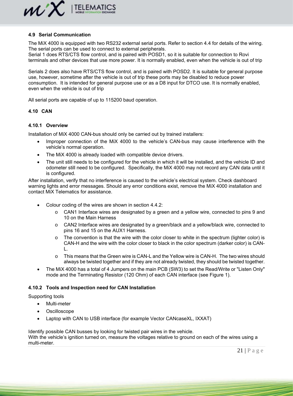 21 | Page     4.9 Serial Communication The MiX 4000 is equipped with two RS232 external serial ports. Refer to section 4.4 for details of the wiring.  The serial ports can be used to connect to external peripherals. Serial 1 does RTS/CTS flow control, and is paired with POSD1, so it is suitable for connection to Rovi terminals and other devices that use more power. It is normally enabled, even when the vehicle is out of trip  Serials 2 does also have RTS/CTS flow control, and is paired with POSD2. It is suitable for general purpose use, however, sometime after the vehicle is out of trip these ports may be disabled to reduce power consumption.  It is intended for general purpose use or as a D8 input for DTCO use. It is normally enabled, even when the vehicle is out of trip  All serial ports are capable of up to 115200 baud operation.  4.10 CAN  4.10.1 Overview Installation of MiX 4000 CAN-bus should only be carried out by trained installers:   Improper connection of the MiX 4000 to the vehicle’s CAN-bus may cause interference with the vehicle’s normal operation.   The MiX 4000 is already loaded with compatible device drivers.    The unit still needs to be configured for the vehicle in which it will be installed, and the vehicle ID and odometer still need to be configured.  Specifically, the MiX 4000 may not record any CAN data until it is configured. After installation, verify that no interference is caused to the vehicle’s electrical system. Check dashboard warning lights and error messages. Should any error conditions exist, remove the MiX 4000 installation and contact MiX Telematics for assistance.    Colour coding of the wires are shown in section 4.4.2: o  CAN1 Interface wires are designated by a green and a yellow wire, connected to pins 9 and 10 on the Main Harness  o  CAN2 Interface wires are designated by a green/black and a yellow/black wire, connected to pins 16 and 15 on the AUX1 Harness.  o  The convention is that the wire with the color closer to white in the spectrum (lighter color) is CAN-H and the wire with the color closer to black in the color spectrum (darker color) is CAN-L.  o  This means that the Green wire is CAN-L and the Yellow wire is CAN-H.  The two wires should always be twisted together and if they are not already twisted, they should be twisted together.    The MiX 4000 has a total of 4 Jumpers on the main PCB (SW3) to set the Read/Write or &quot;Listen Only&quot; mode and the Terminating Resistor (120 Ohm) of each CAN interface (see Figure 1).  4.10.2  Tools and Inspection need for CAN Installation Supporting tools  Multi-meter  Oscilloscope   Laptop with CAN to USB interface (for example Vector CANcaseXL, IXXAT)  Identify possible CAN busses by looking for twisted pair wires in the vehicle. With the vehicle’s ignition turned on, measure the voltages relative to ground on each of the wires using a multi-meter. 