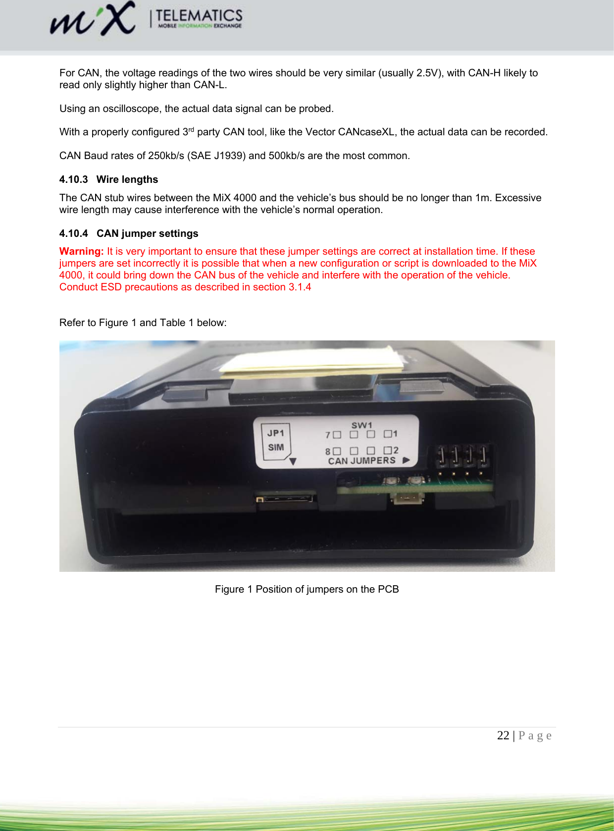 22 | Page     For CAN, the voltage readings of the two wires should be very similar (usually 2.5V), with CAN-H likely to read only slightly higher than CAN-L.  Using an oscilloscope, the actual data signal can be probed.  With a properly configured 3rd party CAN tool, like the Vector CANcaseXL, the actual data can be recorded.   CAN Baud rates of 250kb/s (SAE J1939) and 500kb/s are the most common.  4.10.3 Wire lengths The CAN stub wires between the MiX 4000 and the vehicle’s bus should be no longer than 1m. Excessive wire length may cause interference with the vehicle’s normal operation.  4.10.4 CAN jumper settings Warning: It is very important to ensure that these jumper settings are correct at installation time. If these jumpers are set incorrectly it is possible that when a new configuration or script is downloaded to the MiX 4000, it could bring down the CAN bus of the vehicle and interfere with the operation of the vehicle. Conduct ESD precautions as described in section 3.1.4    Refer to Figure 1 and Table 1 below:    Figure 1 Position of jumpers on the PCB  