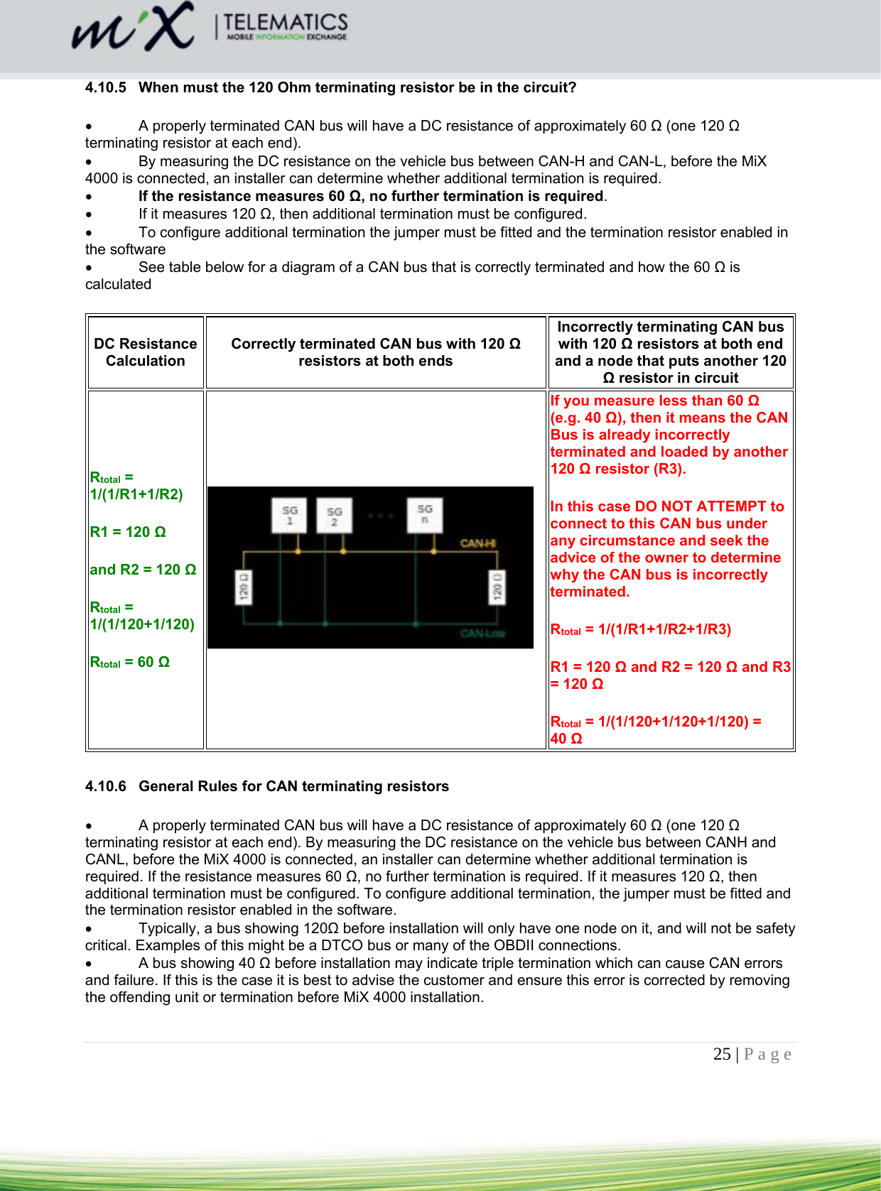 25 | Page    4.10.5  When must the 120 Ohm terminating resistor be in the circuit?    A properly terminated CAN bus will have a DC resistance of approximately 60 Ω (one 120 Ω terminating resistor at each end).    By measuring the DC resistance on the vehicle bus between CAN-H and CAN-L, before the MiX 4000 is connected, an installer can determine whether additional termination is required.   If the resistance measures 60 Ω, no further termination is required.    If it measures 120 Ω, then additional termination must be configured.     To configure additional termination the jumper must be fitted and the termination resistor enabled in the software    See table below for a diagram of a CAN bus that is correctly terminated and how the 60 Ω is calculated  DC Resistance Calculation Correctly terminated CAN bus with 120 Ω resistors at both ends Incorrectly terminating CAN bus with 120 Ω resistors at both end and a node that puts another 120 Ω resistor in circuit Rtotal = 1/(1/R1+1/R2) R1 = 120 Ω  and R2 = 120 Ω Rtotal = 1/(1/120+1/120) Rtotal = 60 Ω   If you measure less than 60 Ω (e.g. 40 Ω), then it means the CAN Bus is already incorrectly terminated and loaded by another 120 Ω resistor (R3). In this case DO NOT ATTEMPT to connect to this CAN bus under any circumstance and seek the advice of the owner to determine why the CAN bus is incorrectly terminated. Rtotal = 1/(1/R1+1/R2+1/R3) R1 = 120 Ω and R2 = 120 Ω and R3 = 120 Ω Rtotal = 1/(1/120+1/120+1/120) = 40 Ω   4.10.6  General Rules for CAN terminating resistors    A properly terminated CAN bus will have a DC resistance of approximately 60 Ω (one 120 Ω terminating resistor at each end). By measuring the DC resistance on the vehicle bus between CANH and CANL, before the MiX 4000 is connected, an installer can determine whether additional termination is required. If the resistance measures 60 Ω, no further termination is required. If it measures 120 Ω, then additional termination must be configured. To configure additional termination, the jumper must be fitted and the termination resistor enabled in the software.    Typically, a bus showing 120Ω before installation will only have one node on it, and will not be safety critical. Examples of this might be a DTCO bus or many of the OBDII connections.    A bus showing 40 Ω before installation may indicate triple termination which can cause CAN errors and failure. If this is the case it is best to advise the customer and ensure this error is corrected by removing the offending unit or termination before MiX 4000 installation.  