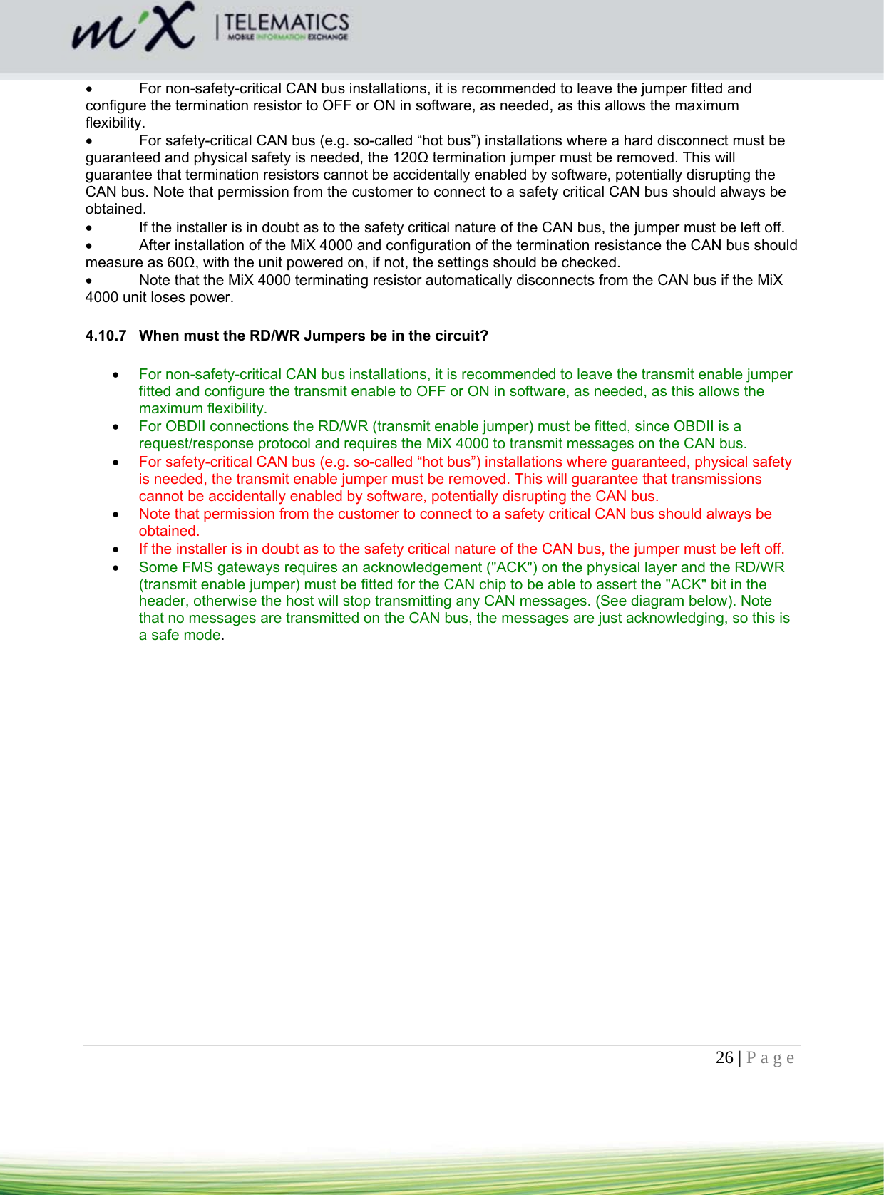 26 | Page      For non-safety-critical CAN bus installations, it is recommended to leave the jumper fitted and configure the termination resistor to OFF or ON in software, as needed, as this allows the maximum flexibility.    For safety-critical CAN bus (e.g. so-called “hot bus”) installations where a hard disconnect must be guaranteed and physical safety is needed, the 120Ω termination jumper must be removed. This will guarantee that termination resistors cannot be accidentally enabled by software, potentially disrupting the CAN bus. Note that permission from the customer to connect to a safety critical CAN bus should always be obtained.    If the installer is in doubt as to the safety critical nature of the CAN bus, the jumper must be left off.    After installation of the MiX 4000 and configuration of the termination resistance the CAN bus should measure as 60Ω, with the unit powered on, if not, the settings should be checked.    Note that the MiX 4000 terminating resistor automatically disconnects from the CAN bus if the MiX 4000 unit loses power.  4.10.7  When must the RD/WR Jumpers be in the circuit?  For non-safety-critical CAN bus installations, it is recommended to leave the transmit enable jumper fitted and configure the transmit enable to OFF or ON in software, as needed, as this allows the maximum flexibility.   For OBDII connections the RD/WR (transmit enable jumper) must be fitted, since OBDII is a request/response protocol and requires the MiX 4000 to transmit messages on the CAN bus.   For safety-critical CAN bus (e.g. so-called “hot bus”) installations where guaranteed, physical safety is needed, the transmit enable jumper must be removed. This will guarantee that transmissions cannot be accidentally enabled by software, potentially disrupting the CAN bus.   Note that permission from the customer to connect to a safety critical CAN bus should always be obtained.   If the installer is in doubt as to the safety critical nature of the CAN bus, the jumper must be left off.   Some FMS gateways requires an acknowledgement (&quot;ACK&quot;) on the physical layer and the RD/WR (transmit enable jumper) must be fitted for the CAN chip to be able to assert the &quot;ACK&quot; bit in the header, otherwise the host will stop transmitting any CAN messages. (See diagram below). Note that no messages are transmitted on the CAN bus, the messages are just acknowledging, so this is a safe mode.  