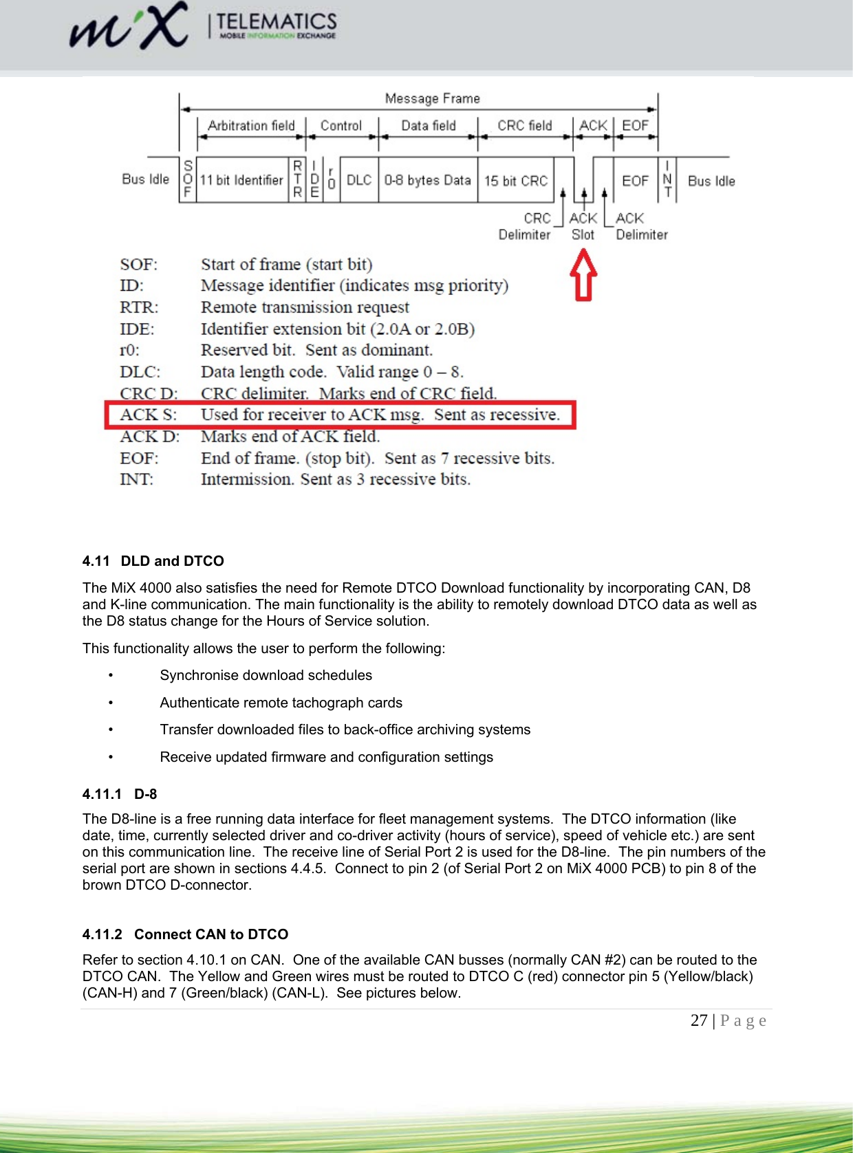 27 | Page       4.11  DLD and DTCO The MiX 4000 also satisfies the need for Remote DTCO Download functionality by incorporating CAN, D8 and K-line communication. The main functionality is the ability to remotely download DTCO data as well as the D8 status change for the Hours of Service solution. This functionality allows the user to perform the following: •  Synchronise download schedules •  Authenticate remote tachograph cards •  Transfer downloaded files to back-office archiving systems •  Receive updated firmware and configuration settings  4.11.1 D-8 The D8-line is a free running data interface for fleet management systems.  The DTCO information (like date, time, currently selected driver and co-driver activity (hours of service), speed of vehicle etc.) are sent on this communication line.  The receive line of Serial Port 2 is used for the D8-line.  The pin numbers of the serial port are shown in sections 4.4.5.  Connect to pin 2 (of Serial Port 2 on MiX 4000 PCB) to pin 8 of the brown DTCO D-connector.   4.11.2  Connect CAN to DTCO Refer to section 4.10.1 on CAN.  One of the available CAN busses (normally CAN #2) can be routed to the DTCO CAN.  The Yellow and Green wires must be routed to DTCO C (red) connector pin 5 (Yellow/black) (CAN-H) and 7 (Green/black) (CAN-L).  See pictures below. 