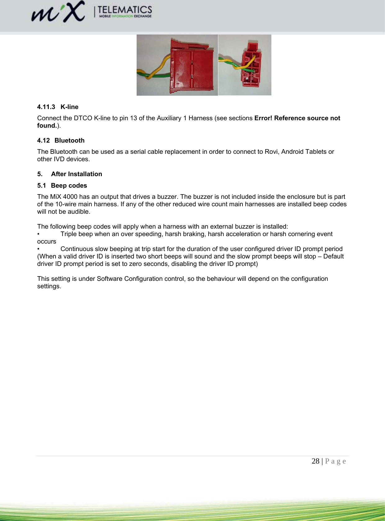 28 | Page      4.11.3 K-line Connect the DTCO K-line to pin 13 of the Auxiliary 1 Harness (see sections Error! Reference source not found.).   4.12 Bluetooth The Bluetooth can be used as a serial cable replacement in order to connect to Rovi, Android Tablets or other IVD devices.   5. After Installation 5.1 Beep codes The MiX 4000 has an output that drives a buzzer. The buzzer is not included inside the enclosure but is part of the 10-wire main harness. If any of the other reduced wire count main harnesses are installed beep codes will not be audible.   The following beep codes will apply when a harness with an external buzzer is installed: •  Triple beep when an over speeding, harsh braking, harsh acceleration or harsh cornering event occurs •  Continuous slow beeping at trip start for the duration of the user configured driver ID prompt period (When a valid driver ID is inserted two short beeps will sound and the slow prompt beeps will stop – Default driver ID prompt period is set to zero seconds, disabling the driver ID prompt)  This setting is under Software Configuration control, so the behaviour will depend on the configuration settings.   