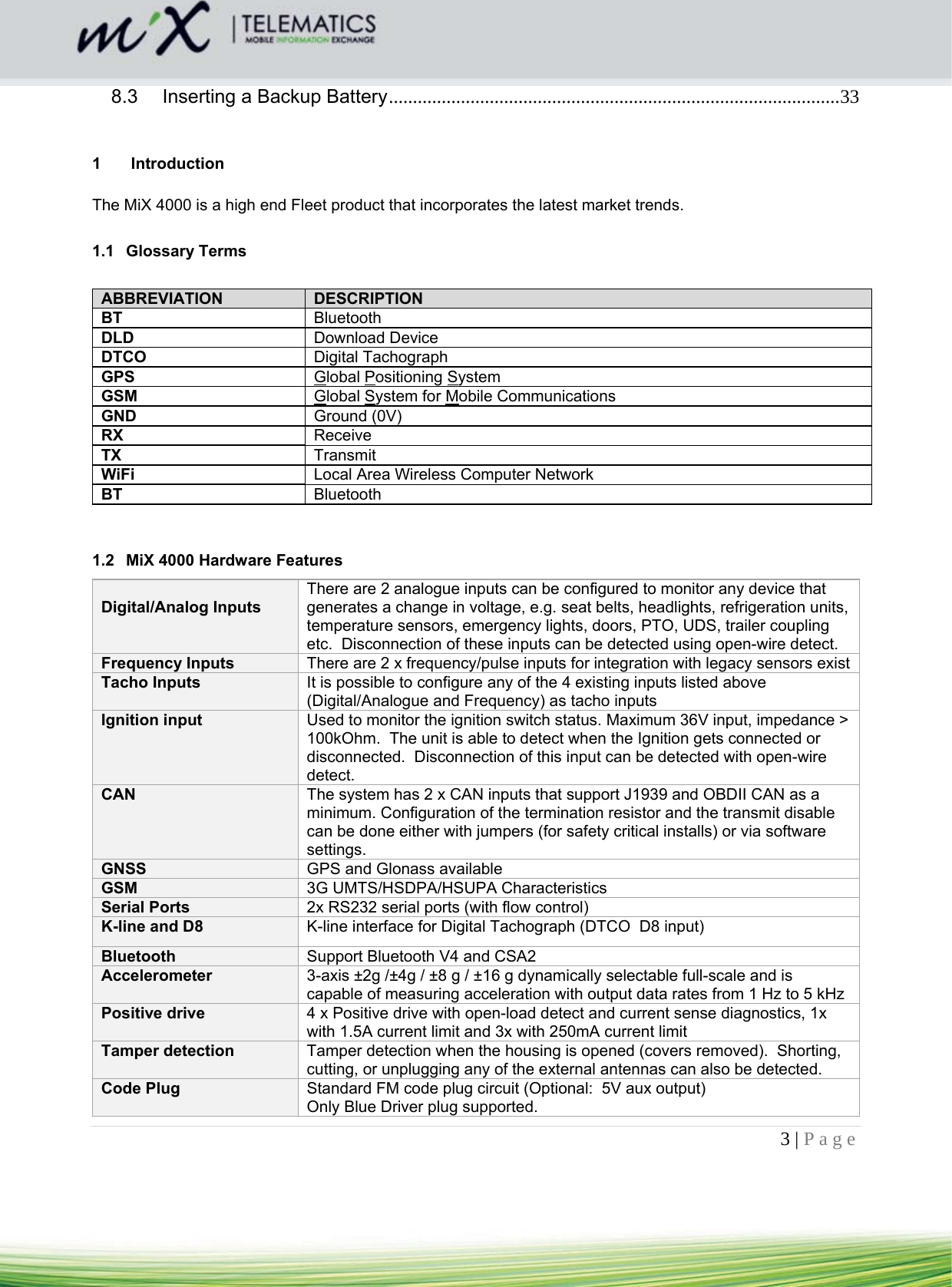 3 | Page    8.3Inserting a Backup Battery .............................................................................................. 33 1  Introduction  The MiX 4000 is a high end Fleet product that incorporates the latest market trends.  1.1 Glossary Terms  ABBREVIATION  DESCRIPTION BT  Bluetooth DLD  Download Device DTCO  Digital Tachograph GPS  Global Positioning System GSM  Global System for Mobile Communications GND  Ground (0V) RX  Receive TX  Transmit WiFi  Local Area Wireless Computer Network BT  Bluetooth   1.2  MiX 4000 Hardware Features  Digital/Analog Inputs  There are 2 analogue inputs can be configured to monitor any device that generates a change in voltage, e.g. seat belts, headlights, refrigeration units, temperature sensors, emergency lights, doors, PTO, UDS, trailer coupling etc.  Disconnection of these inputs can be detected using open-wire detect. Frequency Inputs  There are 2 x frequency/pulse inputs for integration with legacy sensors exist Tacho Inputs  It is possible to configure any of the 4 existing inputs listed above (Digital/Analogue and Frequency) as tacho inputs Ignition input  Used to monitor the ignition switch status. Maximum 36V input, impedance &gt; 100kOhm.  The unit is able to detect when the Ignition gets connected or disconnected.  Disconnection of this input can be detected with open-wire detect. CAN  The system has 2 x CAN inputs that support J1939 and OBDII CAN as a minimum. Configuration of the termination resistor and the transmit disable can be done either with jumpers (for safety critical installs) or via software settings. GNSS  GPS and Glonass available GSM  3G UMTS/HSDPA/HSUPA Characteristics  Serial Ports  2x RS232 serial ports (with flow control) K-line and D8  K-line interface for Digital Tachograph (DTCO  D8 input) Bluetooth  Support Bluetooth V4 and CSA2 Accelerometer   3-axis ±2g /±4g / ±8 g / ±16 g dynamically selectable full-scale and is capable of measuring acceleration with output data rates from 1 Hz to 5 kHz Positive drive  4 x Positive drive with open-load detect and current sense diagnostics, 1x with 1.5A current limit and 3x with 250mA current limit Tamper detection  Tamper detection when the housing is opened (covers removed).  Shorting, cutting, or unplugging any of the external antennas can also be detected. Code Plug  Standard FM code plug circuit (Optional:  5V aux output) Only Blue Driver plug supported. 