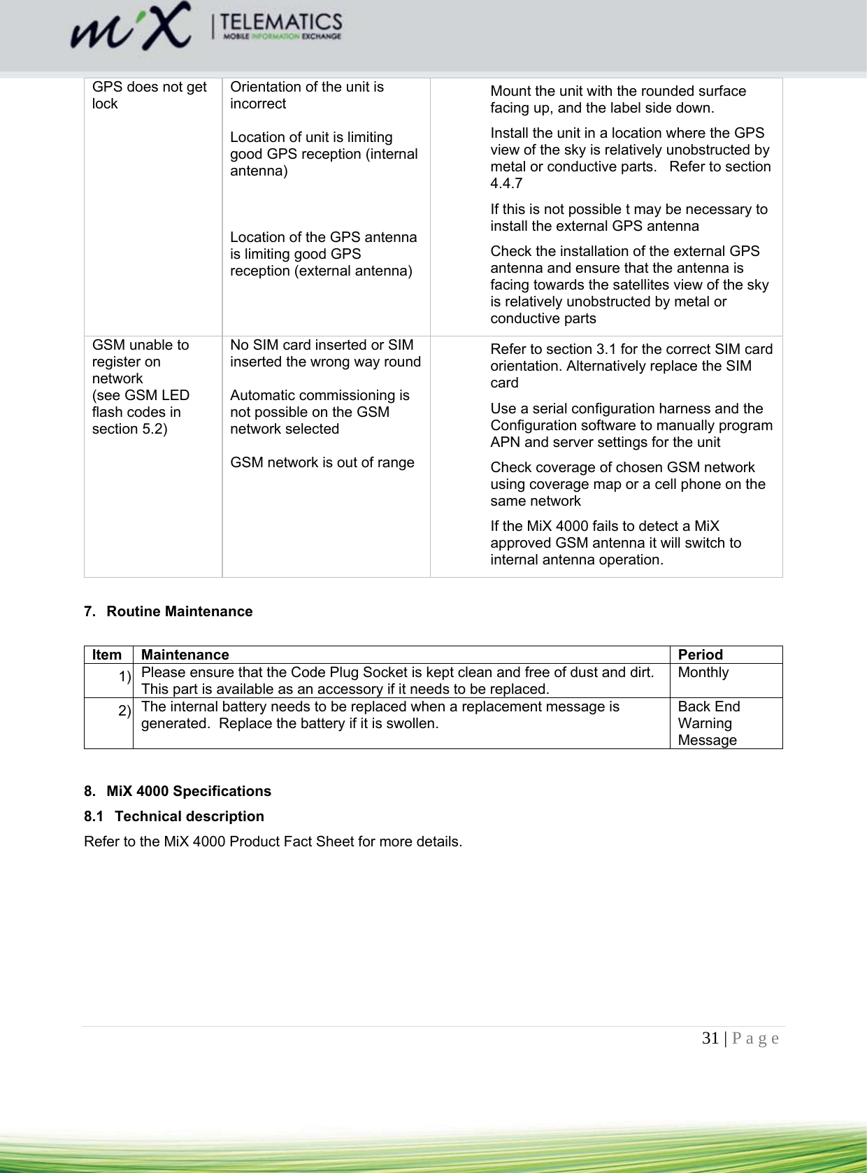 31 | Page    GPS does not get lock Orientation of the unit is incorrect   Location of unit is limiting good GPS reception (internal antenna)    Location of the GPS antenna is limiting good GPS reception (external antenna)   Mount the unit with the rounded surface facing up, and the label side down.  Install the unit in a location where the GPS view of the sky is relatively unobstructed by metal or conductive parts.   Refer to section 4.4.7  If this is not possible t may be necessary to install the external GPS antenna  Check the installation of the external GPS antenna and ensure that the antenna is facing towards the satellites view of the sky is relatively unobstructed by metal or conductive parts GSM unable to register on network (see GSM LED flash codes in section 5.2) No SIM card inserted or SIM inserted the wrong way round  Automatic commissioning is not possible on the GSM network selected  GSM network is out of range   Refer to section 3.1 for the correct SIM card orientation. Alternatively replace the SIM card Use a serial configuration harness and the Configuration software to manually program APN and server settings for the unit Check coverage of chosen GSM network using coverage map or a cell phone on the same network If the MiX 4000 fails to detect a MiX approved GSM antenna it will switch to internal antenna operation.  7. Routine Maintenance   Item Maintenance  Period 1)  Please ensure that the Code Plug Socket is kept clean and free of dust and dirt. This part is available as an accessory if it needs to be replaced. Monthly 2)  The internal battery needs to be replaced when a replacement message is generated.  Replace the battery if it is swollen. Back End Warning Message   8.  MiX 4000 Specifications  8.1 Technical description Refer to the MiX 4000 Product Fact Sheet for more details. 
