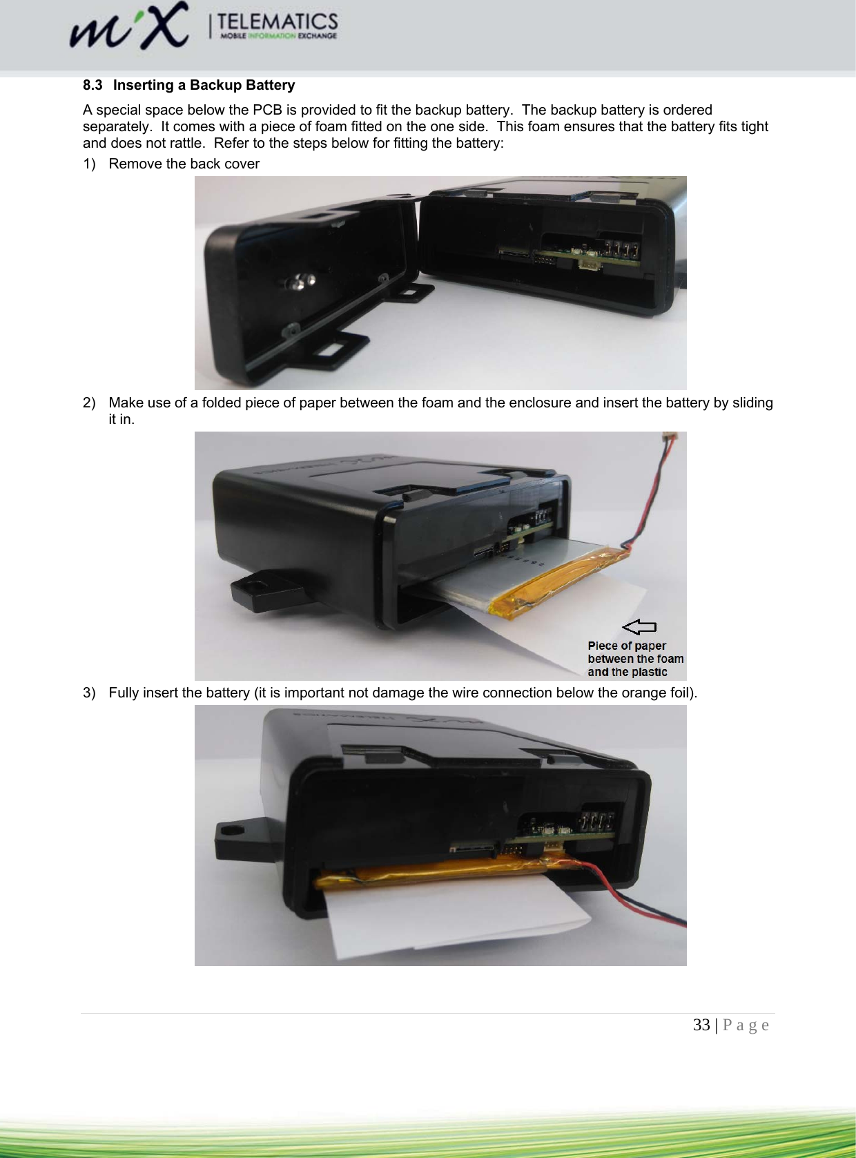 33 | Page    8.3  Inserting a Backup Battery A special space below the PCB is provided to fit the backup battery.  The backup battery is ordered separately.  It comes with a piece of foam fitted on the one side.  This foam ensures that the battery fits tight and does not rattle.  Refer to the steps below for fitting the battery: 1)  Remove the back cover  2)  Make use of a folded piece of paper between the foam and the enclosure and insert the battery by sliding it in.  3)  Fully insert the battery (it is important not damage the wire connection below the orange foil).    