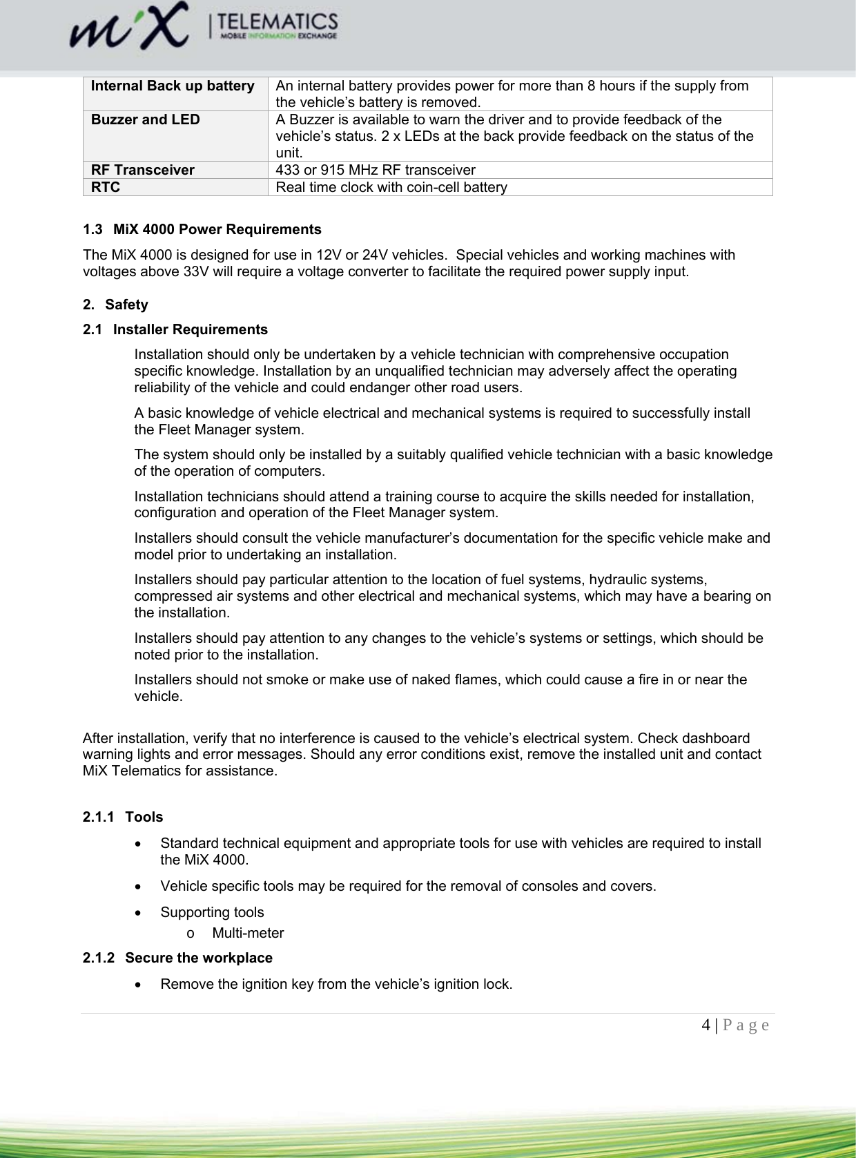 4 | Page    Internal Back up battery  An internal battery provides power for more than 8 hours if the supply from the vehicle’s battery is removed. Buzzer and LED  A Buzzer is available to warn the driver and to provide feedback of the vehicle’s status. 2 x LEDs at the back provide feedback on the status of the unit. RF Transceiver  433 or 915 MHz RF transceiver RTC  Real time clock with coin-cell battery  1.3  MiX 4000 Power Requirements The MiX 4000 is designed for use in 12V or 24V vehicles.  Special vehicles and working machines with voltages above 33V will require a voltage converter to facilitate the required power supply input.   2. Safety  2.1 Installer Requirements Installation should only be undertaken by a vehicle technician with comprehensive occupation specific knowledge. Installation by an unqualified technician may adversely affect the operating reliability of the vehicle and could endanger other road users.  A basic knowledge of vehicle electrical and mechanical systems is required to successfully install the Fleet Manager system.  The system should only be installed by a suitably qualified vehicle technician with a basic knowledge of the operation of computers.  Installation technicians should attend a training course to acquire the skills needed for installation, configuration and operation of the Fleet Manager system.  Installers should consult the vehicle manufacturer’s documentation for the specific vehicle make and model prior to undertaking an installation.  Installers should pay particular attention to the location of fuel systems, hydraulic systems, compressed air systems and other electrical and mechanical systems, which may have a bearing on the installation.  Installers should pay attention to any changes to the vehicle’s systems or settings, which should be noted prior to the installation.  Installers should not smoke or make use of naked flames, which could cause a fire in or near the vehicle.  After installation, verify that no interference is caused to the vehicle’s electrical system. Check dashboard warning lights and error messages. Should any error conditions exist, remove the installed unit and contact MiX Telematics for assistance.  2.1.1 Tools   Standard technical equipment and appropriate tools for use with vehicles are required to install the MiX 4000.    Vehicle specific tools may be required for the removal of consoles and covers.   Supporting tools o Multi-meter 2.1.2 Secure the workplace   Remove the ignition key from the vehicle’s ignition lock.  