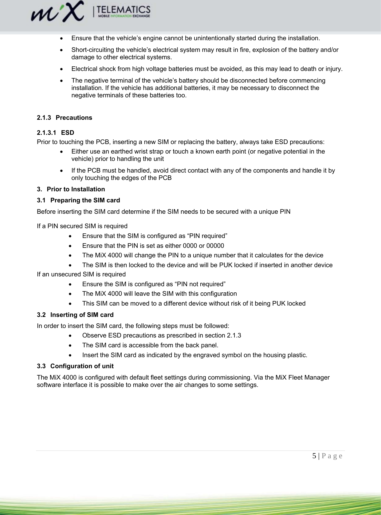 5 | Page      Ensure that the vehicle’s engine cannot be unintentionally started during the installation.    Short-circuiting the vehicle’s electrical system may result in fire, explosion of the battery and/or damage to other electrical systems.    Electrical shock from high voltage batteries must be avoided, as this may lead to death or injury.    The negative terminal of the vehicle’s battery should be disconnected before commencing installation. If the vehicle has additional batteries, it may be necessary to disconnect the negative terminals of these batteries too.    2.1.3 Precautions 2.1.3.1 ESD Prior to touching the PCB, inserting a new SIM or replacing the battery, always take ESD precautions:   Either use an earthed wrist strap or touch a known earth point (or negative potential in the vehicle) prior to handling the unit   If the PCB must be handled, avoid direct contact with any of the components and handle it by only touching the edges of the PCB 3.  Prior to Installation 3.1  Preparing the SIM card Before inserting the SIM card determine if the SIM needs to be secured with a unique PIN    If a PIN secured SIM is required    Ensure that the SIM is configured as “PIN required”   Ensure that the PIN is set as either 0000 or 00000   The MiX 4000 will change the PIN to a unique number that it calculates for the device   The SIM is then locked to the device and will be PUK locked if inserted in another device If an unsecured SIM is required   Ensure the SIM is configured as “PIN not required”   The MiX 4000 will leave the SIM with this configuration   This SIM can be moved to a different device without risk of it being PUK locked 3.2  Inserting of SIM card In order to insert the SIM card, the following steps must be followed:   Observe ESD precautions as prescribed in section 2.1.3   The SIM card is accessible from the back panel.     Insert the SIM card as indicated by the engraved symbol on the housing plastic. 3.3  Configuration of unit The MiX 4000 is configured with default fleet settings during commissioning. Via the MiX Fleet Manager software interface it is possible to make over the air changes to some settings.   