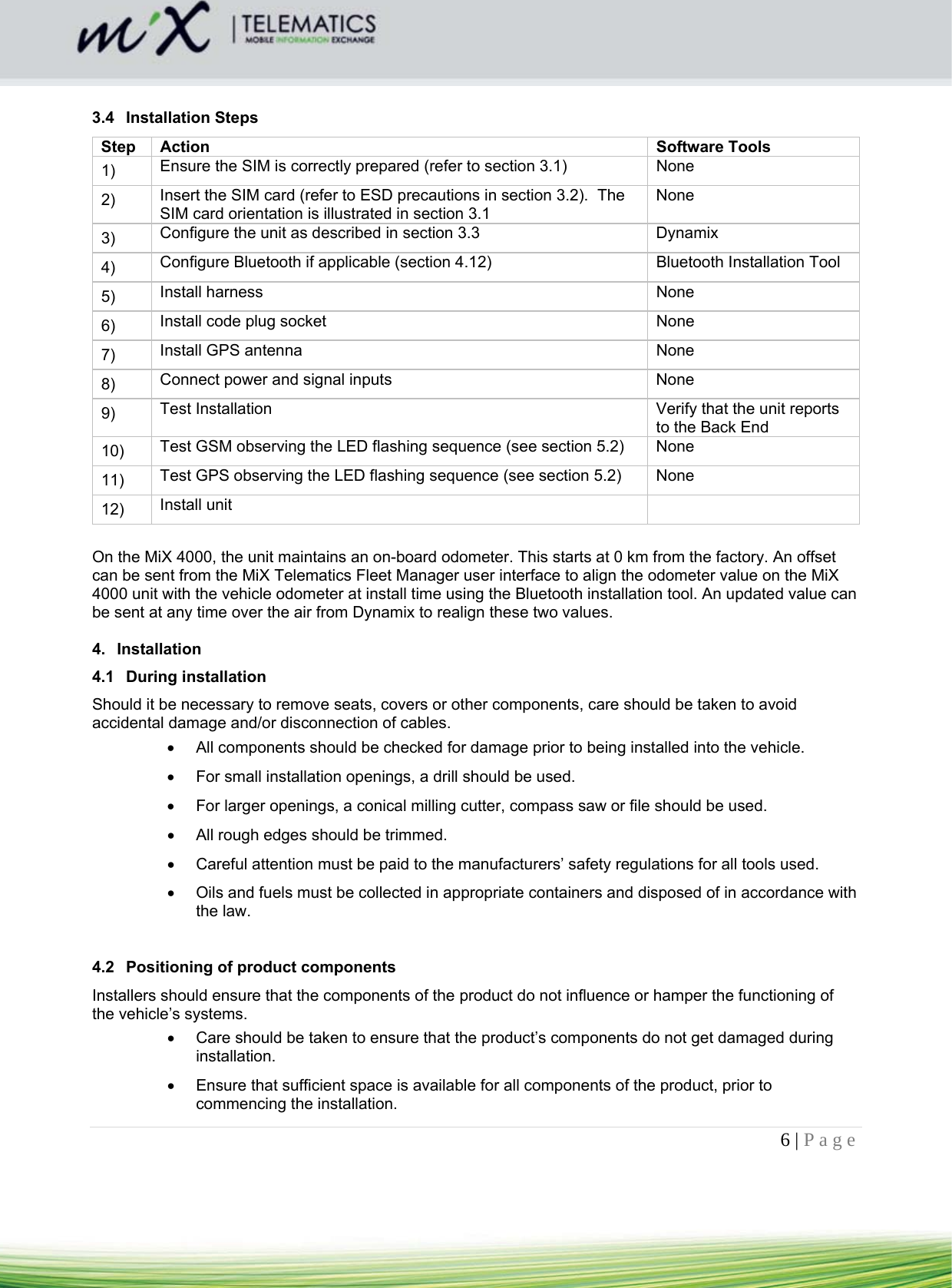 6 | Page     3.4 Installation Steps Step Action  Software Tools 1)   Ensure the SIM is correctly prepared (refer to section 3.1)  None 2)   Insert the SIM card (refer to ESD precautions in section 3.2).  The SIM card orientation is illustrated in section 3.1 None 3)   Configure the unit as described in section 3.3  Dynamix 4)   Configure Bluetooth if applicable (section 4.12)  Bluetooth Installation Tool 5)   Install harness  None 6)   Install code plug socket  None 7)   Install GPS antenna  None 8)   Connect power and signal inputs  None 9)   Test Installation  Verify that the unit reports to the Back End 10)   Test GSM observing the LED flashing sequence (see section 5.2)  None 11)   Test GPS observing the LED flashing sequence (see section 5.2)  None 12)   Install unit    On the MiX 4000, the unit maintains an on-board odometer. This starts at 0 km from the factory. An offset can be sent from the MiX Telematics Fleet Manager user interface to align the odometer value on the MiX 4000 unit with the vehicle odometer at install time using the Bluetooth installation tool. An updated value can be sent at any time over the air from Dynamix to realign these two values.  4. Installation  4.1 During installation Should it be necessary to remove seats, covers or other components, care should be taken to avoid accidental damage and/or disconnection of cables.    All components should be checked for damage prior to being installed into the vehicle.    For small installation openings, a drill should be used.    For larger openings, a conical milling cutter, compass saw or file should be used.    All rough edges should be trimmed.    Careful attention must be paid to the manufacturers’ safety regulations for all tools used.    Oils and fuels must be collected in appropriate containers and disposed of in accordance with the law.   4.2  Positioning of product components Installers should ensure that the components of the product do not influence or hamper the functioning of the vehicle’s systems.    Care should be taken to ensure that the product’s components do not get damaged during installation.    Ensure that sufficient space is available for all components of the product, prior to commencing the installation.  