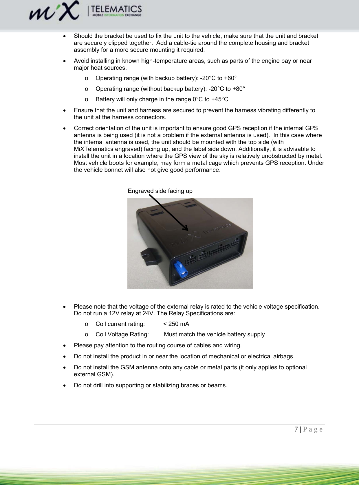 7 | Page      Should the bracket be used to fix the unit to the vehicle, make sure that the unit and bracket are securely clipped together.  Add a cable-tie around the complete housing and bracket assembly for a more secure mounting it required.     Avoid installing in known high-temperature areas, such as parts of the engine bay or near major heat sources. o  Operating range (with backup battery): -20°C to +60° o  Operating range (without backup battery): -20°C to +80° o  Battery will only charge in the range 0°C to +45°C   Ensure that the unit and harness are secured to prevent the harness vibrating differently to the unit at the harness connectors.    Correct orientation of the unit is important to ensure good GPS reception if the internal GPS antenna is being used (it is not a problem if the external antenna is used).  In this case where the internal antenna is used, the unit should be mounted with the top side (with MiXTelematics engraved) facing up, and the label side down. Additionally, it is advisable to install the unit in a location where the GPS view of the sky is relatively unobstructed by metal. Most vehicle boots for example, may form a metal cage which prevents GPS reception. Under the vehicle bonnet will also not give good performance.  Engraved side facing up       Please note that the voltage of the external relay is rated to the vehicle voltage specification. Do not run a 12V relay at 24V. The Relay Specifications are: o  Coil current rating:           &lt; 250 mA o  Coil Voltage Rating:         Must match the vehicle battery supply   Please pay attention to the routing course of cables and wiring.    Do not install the product in or near the location of mechanical or electrical airbags.   Do not install the GSM antenna onto any cable or metal parts (it only applies to optional external GSM).   Do not drill into supporting or stabilizing braces or beams.    