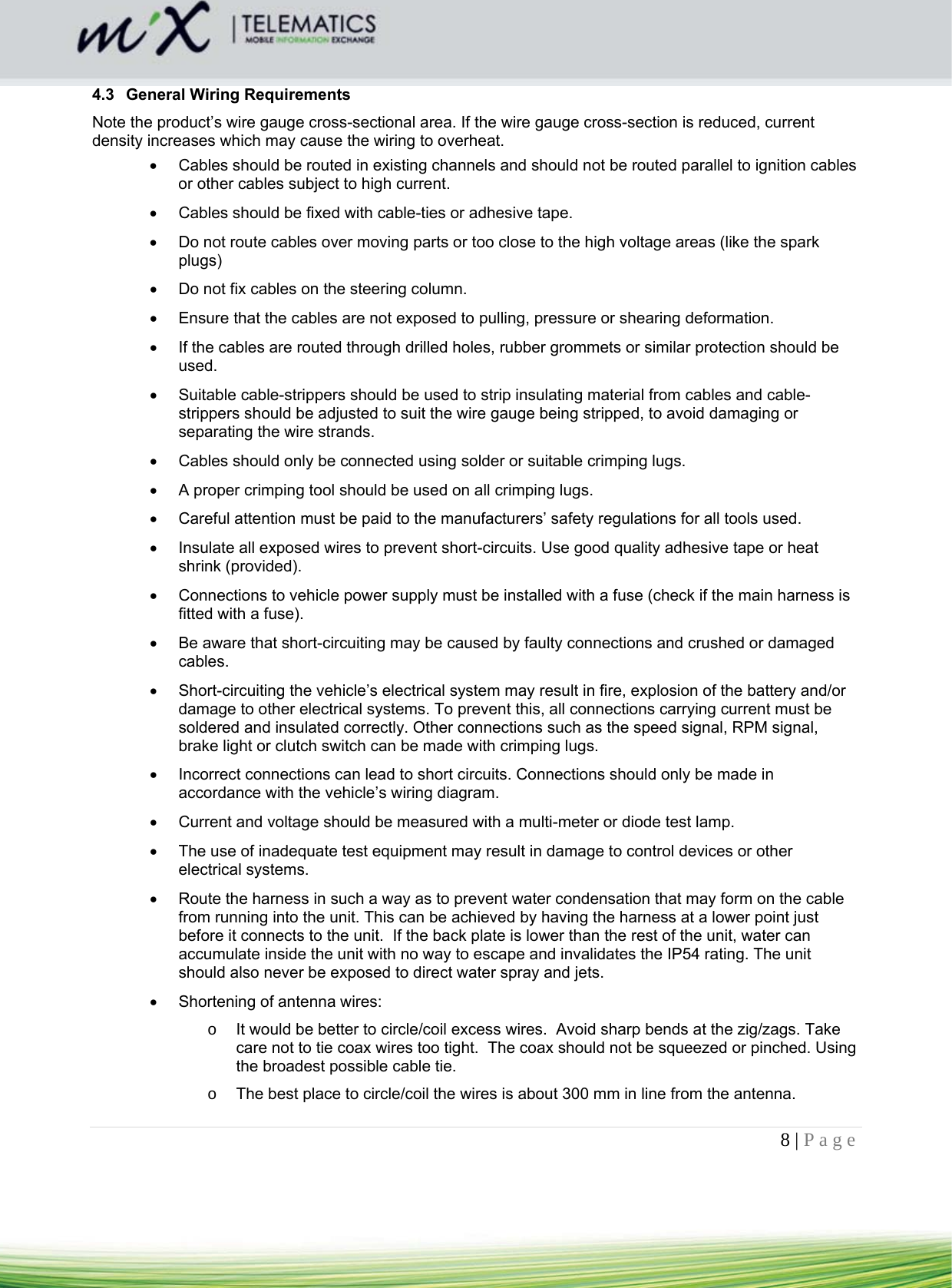 8 | Page    4.3  General Wiring Requirements Note the product’s wire gauge cross-sectional area. If the wire gauge cross-section is reduced, current density increases which may cause the wiring to overheat.    Cables should be routed in existing channels and should not be routed parallel to ignition cables or other cables subject to high current.    Cables should be fixed with cable-ties or adhesive tape.    Do not route cables over moving parts or too close to the high voltage areas (like the spark plugs)   Do not fix cables on the steering column.    Ensure that the cables are not exposed to pulling, pressure or shearing deformation.    If the cables are routed through drilled holes, rubber grommets or similar protection should be used.    Suitable cable-strippers should be used to strip insulating material from cables and cable-strippers should be adjusted to suit the wire gauge being stripped, to avoid damaging or separating the wire strands.    Cables should only be connected using solder or suitable crimping lugs.    A proper crimping tool should be used on all crimping lugs.    Careful attention must be paid to the manufacturers’ safety regulations for all tools used.    Insulate all exposed wires to prevent short-circuits. Use good quality adhesive tape or heat shrink (provided).    Connections to vehicle power supply must be installed with a fuse (check if the main harness is fitted with a fuse).    Be aware that short-circuiting may be caused by faulty connections and crushed or damaged cables.    Short-circuiting the vehicle’s electrical system may result in fire, explosion of the battery and/or damage to other electrical systems. To prevent this, all connections carrying current must be soldered and insulated correctly. Other connections such as the speed signal, RPM signal, brake light or clutch switch can be made with crimping lugs.    Incorrect connections can lead to short circuits. Connections should only be made in accordance with the vehicle’s wiring diagram.    Current and voltage should be measured with a multi-meter or diode test lamp.    The use of inadequate test equipment may result in damage to control devices or other electrical systems.    Route the harness in such a way as to prevent water condensation that may form on the cable from running into the unit. This can be achieved by having the harness at a lower point just before it connects to the unit.  If the back plate is lower than the rest of the unit, water can accumulate inside the unit with no way to escape and invalidates the IP54 rating. The unit should also never be exposed to direct water spray and jets.   Shortening of antenna wires:  o  It would be better to circle/coil excess wires.  Avoid sharp bends at the zig/zags. Take care not to tie coax wires too tight.  The coax should not be squeezed or pinched. Using the broadest possible cable tie. o  The best place to circle/coil the wires is about 300 mm in line from the antenna. 