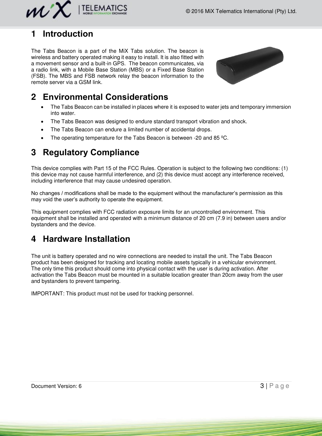  Document Version: 6                                                                                                   3 | P a g e        © 2016 MiX Telematics International (Pty) Ltd. 1  Introduction  The  Tabs  Beacon  is  a  part  of  the  MiX  Tabs  solution.  The  beacon  is wireless and battery operated making it easy to install. It is also fitted with a movement sensor and a built-in GPS.  The beacon communicates, via a radio link, with a Mobile Base Station (MBS) or a Fixed Base Station (FSB). The MBS and FSB network relay the beacon information to the remote server via a GSM link.  2  Environmental Considerations    The Tabs Beacon can be installed in places where it is exposed to water jets and temporary immersion into water.   The Tabs Beacon was designed to endure standard transport vibration and shock.   The Tabs Beacon can endure a limited number of accidental drops.   The operating temperature for the Tabs Beacon is between -20 and 85 ºC. 3  Regulatory Compliance  This device complies with Part 15 of the FCC Rules. Operation is subject to the following two conditions: (1) this device may not cause harmful interference, and (2) this device must accept any interference received, including interference that may cause undesired operation.   No changes / modifications shall be made to the equipment without the manufacturer’s permission as this may void the user’s authority to operate the equipment.   This equipment complies with FCC radiation exposure limits for an uncontrolled environment. This equipment shall be installed and operated with a minimum distance of 20 cm (7.9 in) between users and/or bystanders and the device. 4  Hardware Installation  The unit is battery operated and no wire connections are needed to install the unit. The Tabs Beacon product has been designed for tracking and locating mobile assets typically in a vehicular environment.  The only time this product should come into physical contact with the user is during activation. After activation the Tabs Beacon must be mounted in a suitable location greater than 20cm away from the user and bystanders to prevent tampering.  IMPORTANT: This product must not be used for tracking personnel.            