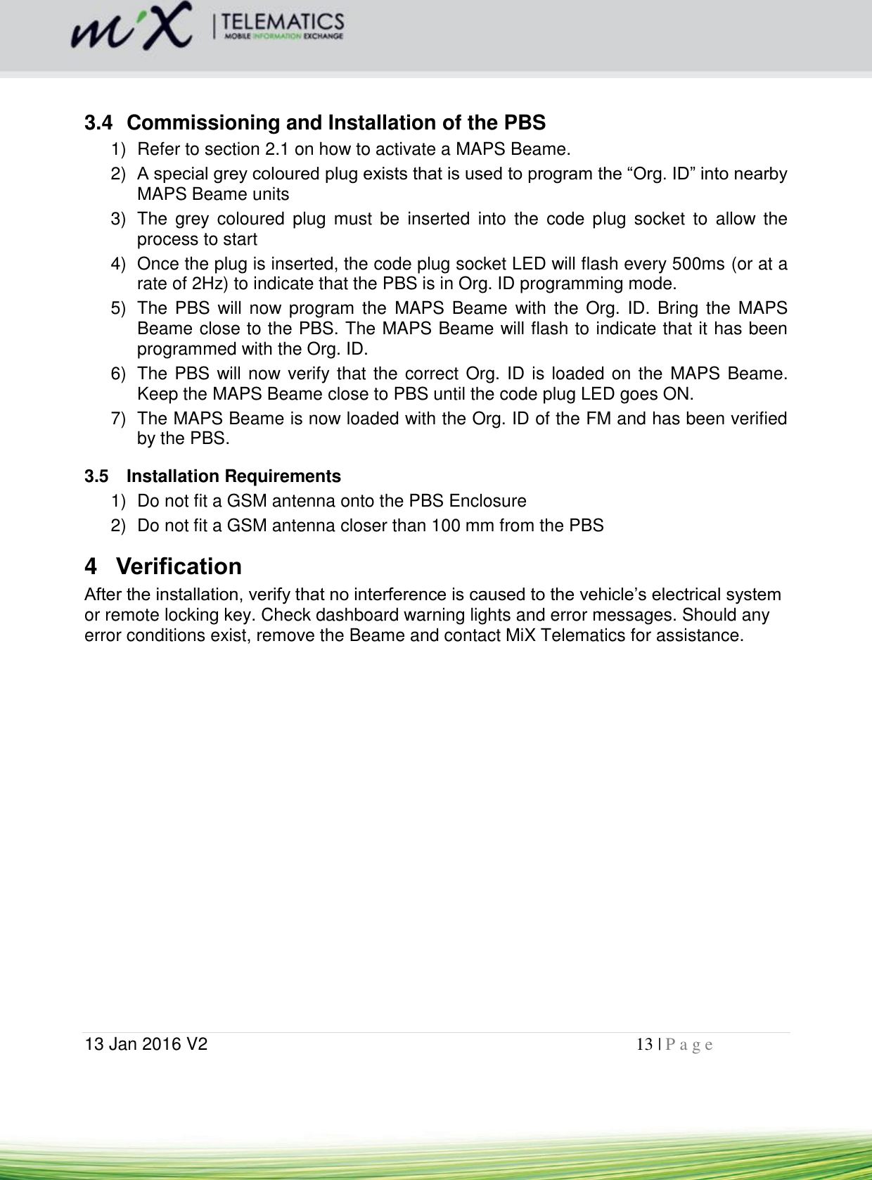  13 Jan 2016 V2    13 | P a g e        3.4  Commissioning and Installation of the PBS 1)  Refer to section 2.1 on how to activate a MAPS Beame. 2) A special grey coloured plug exists that is used to program the “Org. ID” into nearby MAPS Beame units 3)  The  grey  coloured  plug  must  be  inserted  into  the  code  plug  socket  to  allow  the process to start 4)  Once the plug is inserted, the code plug socket LED will flash every 500ms (or at a rate of 2Hz) to indicate that the PBS is in Org. ID programming mode. 5)  The  PBS  will now program  the  MAPS Beame  with the Org.  ID. Bring  the  MAPS Beame close to the PBS. The MAPS Beame will flash to indicate that it has been programmed with the Org. ID. 6)  The PBS will now verify that the correct Org. ID is loaded on the  MAPS Beame. Keep the MAPS Beame close to PBS until the code plug LED goes ON. 7)  The MAPS Beame is now loaded with the Org. ID of the FM and has been verified by the PBS. 3.5  Installation Requirements 1)  Do not fit a GSM antenna onto the PBS Enclosure 2)  Do not fit a GSM antenna closer than 100 mm from the PBS 4  Verification After the installation, verify that no interference is caused to the vehicle’s electrical system or remote locking key. Check dashboard warning lights and error messages. Should any error conditions exist, remove the Beame and contact MiX Telematics for assistance.    