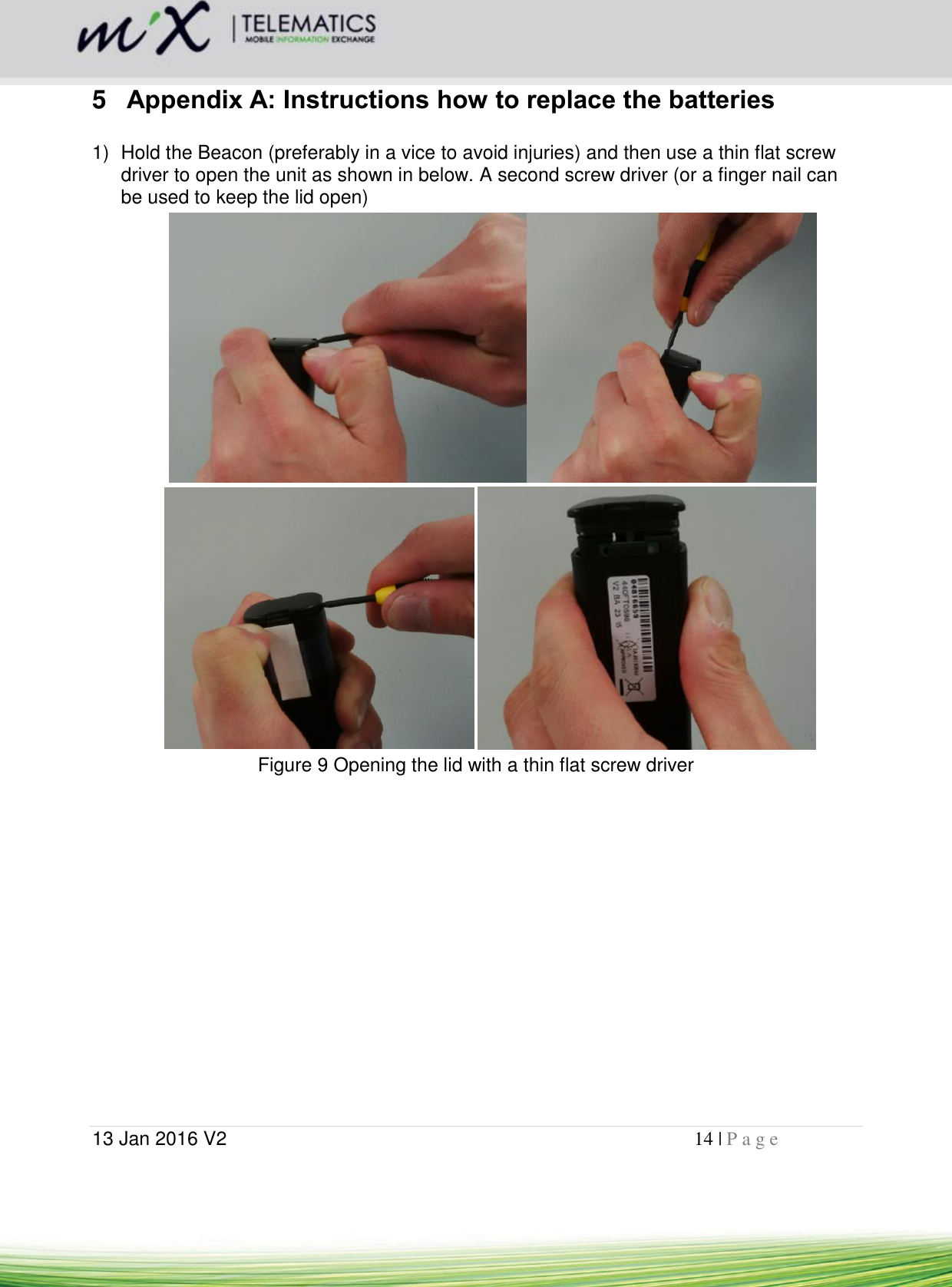  13 Jan 2016 V2    14 | P a g e       5  Appendix A: Instructions how to replace the batteries  1)  Hold the Beacon (preferably in a vice to avoid injuries) and then use a thin flat screw driver to open the unit as shown in below. A second screw driver (or a finger nail can be used to keep the lid open)      Figure 9 Opening the lid with a thin flat screw driver    