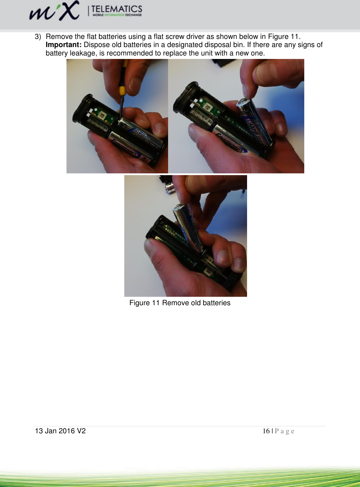  13 Jan 2016 V2    16 | P a g e       3)  Remove the flat batteries using a flat screw driver as shown below in Figure 11. Important: Dispose old batteries in a designated disposal bin. If there are any signs of battery leakage, is recommended to replace the unit with a new one.   Figure 11 Remove old batteries    